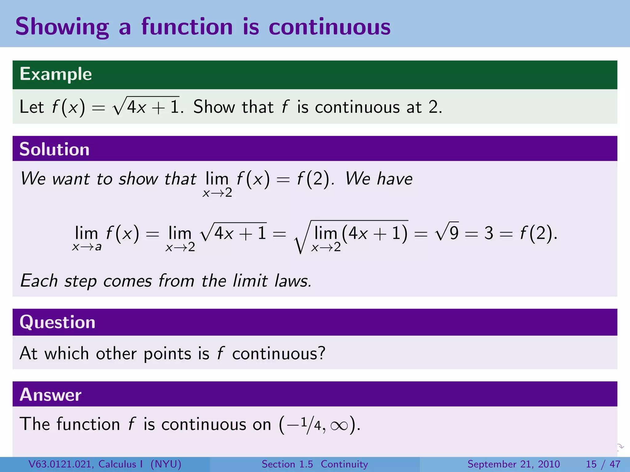 Showing a function is continuous
Example
                 √
Let f (x) =          4x + 1. Show that f is continuous at 2.

Solution
We want to show that lim f (x) = f (2). We have
                                  x→2
                                  √                                   √
          lim f (x) = lim             4x + 1 =       lim (4x + 1) =       9 = 3 = f (2).
         x→a               x→2                       x→2

Each step comes from the limit laws.

Question
At which other points is f continuous?

Answer
The function f is continuous on (−1/4, ∞).
 V63.0121.021, Calculus I (NYU)            Section 1.5 Continuity           September 21, 2010   15 / 47
 
