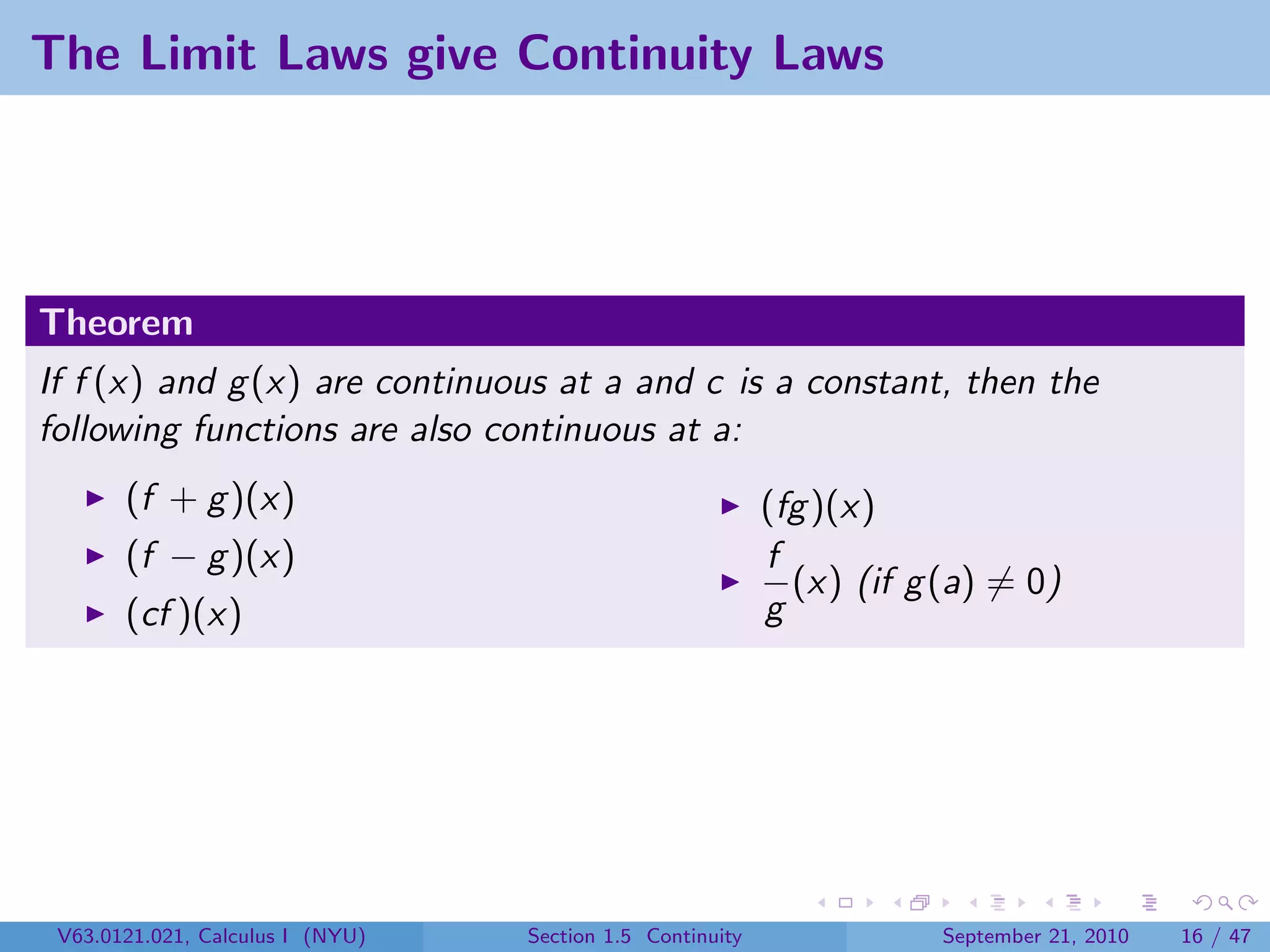 The Limit Laws give Continuity Laws




Theorem
If f (x) and g (x) are continuous at a and c is a constant, then the
following functions are also continuous at a:
       (f + g )(x)                                         (fg )(x)
       (f − g )(x)                                         f
                                                             (x) (if g (a) = 0)
       (cf )(x)                                            g




 V63.0121.021, Calculus I (NYU)   Section 1.5 Continuity               September 21, 2010   16 / 47
 