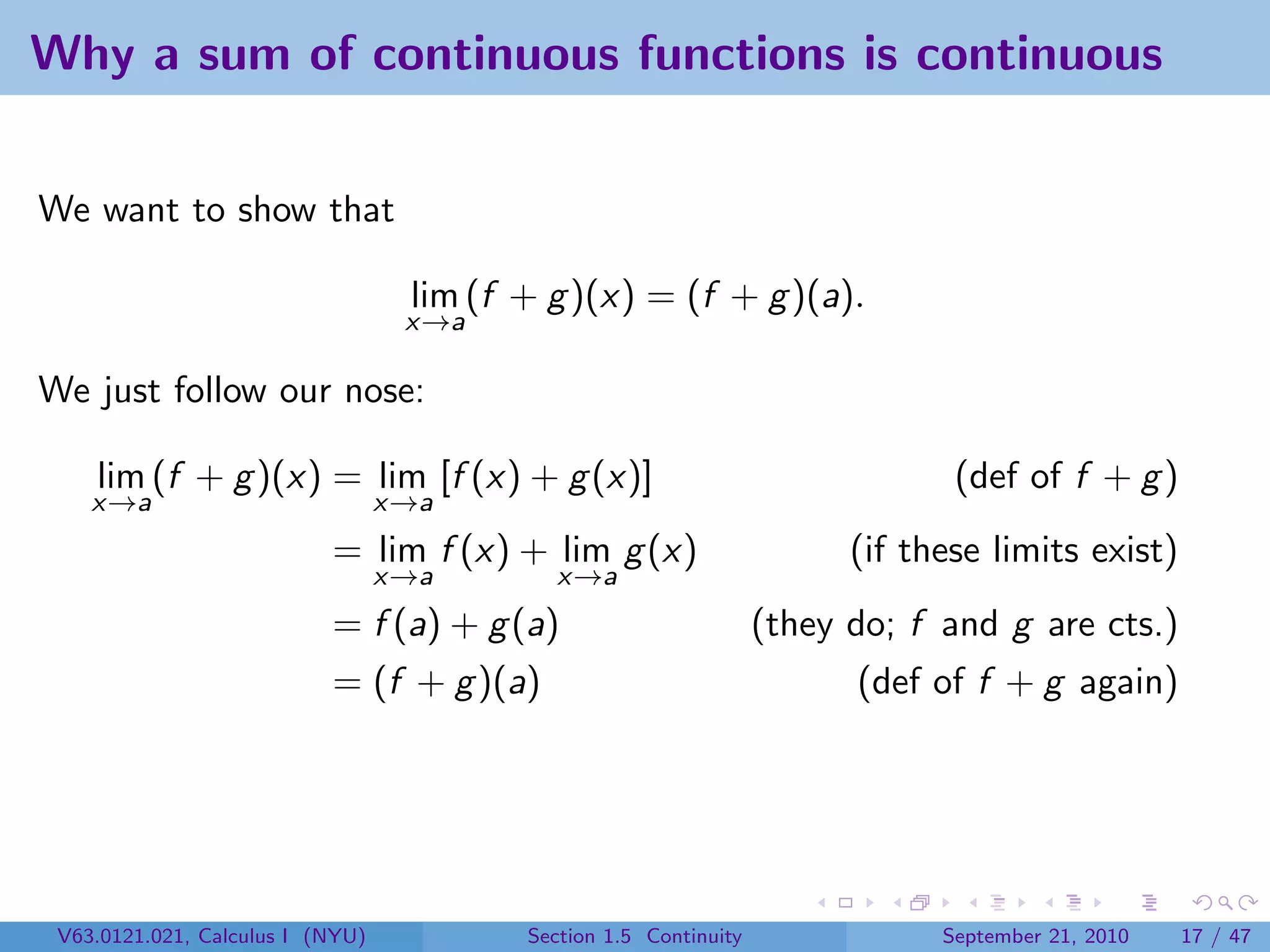Why a sum of continuous functions is continuous


We want to show that

                                   lim (f + g )(x) = (f + g )(a).
                                   x→a

We just follow our nose:

    lim (f + g )(x) = lim [f (x) + g (x)]                                       (def of f + g )
    x→a                           x→a
                           = lim f (x) + lim g (x)                       (if these limits exist)
                                  x→a        x→a
                           = f (a) + g (a)                         (they do; f and g are cts.)
                           = (f + g )(a)                                 (def of f + g again)




 V63.0121.021, Calculus I (NYU)           Section 1.5 Continuity               September 21, 2010   17 / 47
 