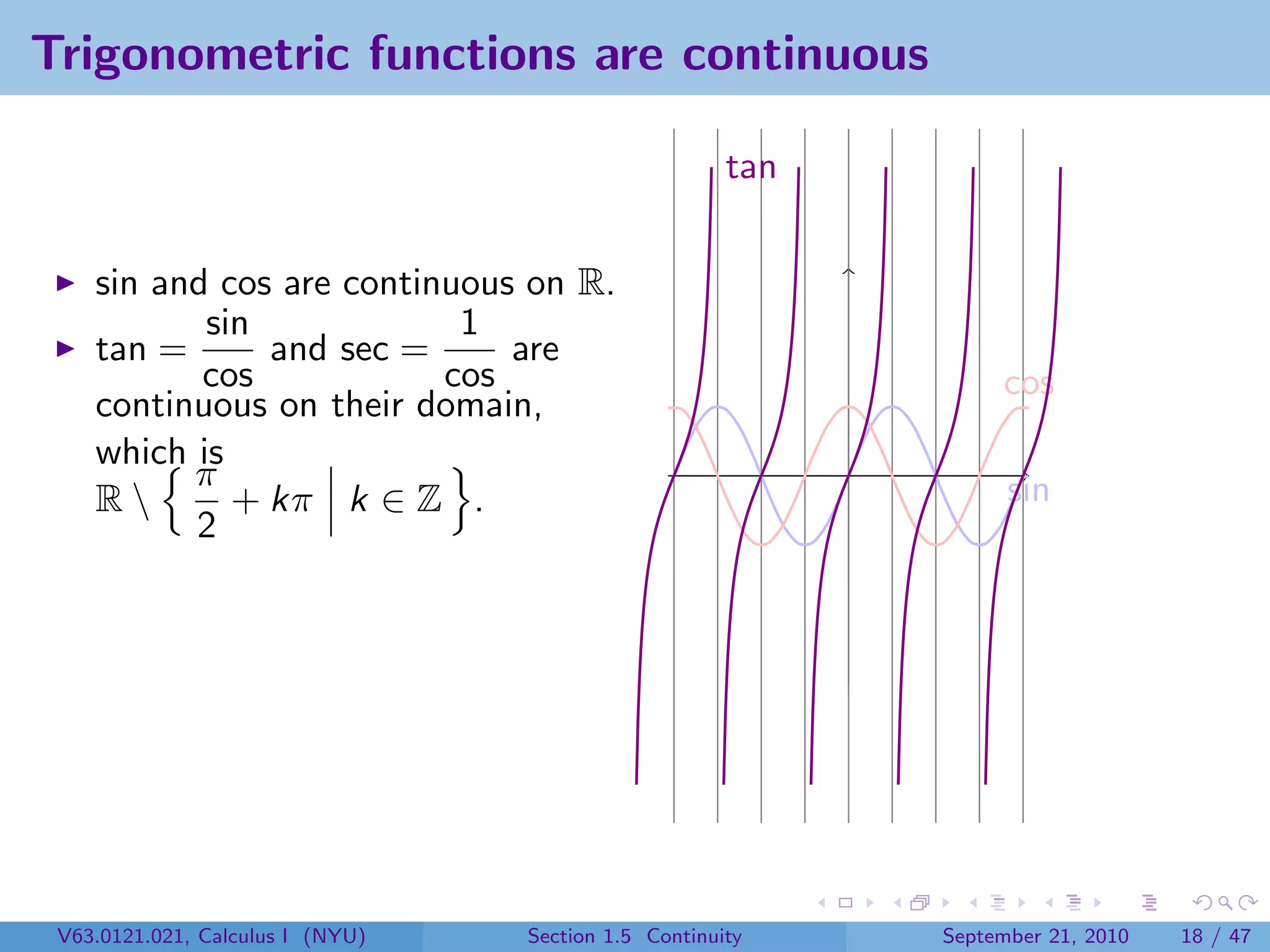Trigonometric functions are continuous

                                                      tan


    sin and cos are continuous on R.
           sin             1
    tan =      and sec =      are
           cos            cos                                    cos
    continuous on their domain,
    which is
          π                                                       sin
    R       + kπ k ∈ Z .
          2




 V63.0121.021, Calculus I (NYU)   Section 1.5 Continuity    September 21, 2010   18 / 47
 