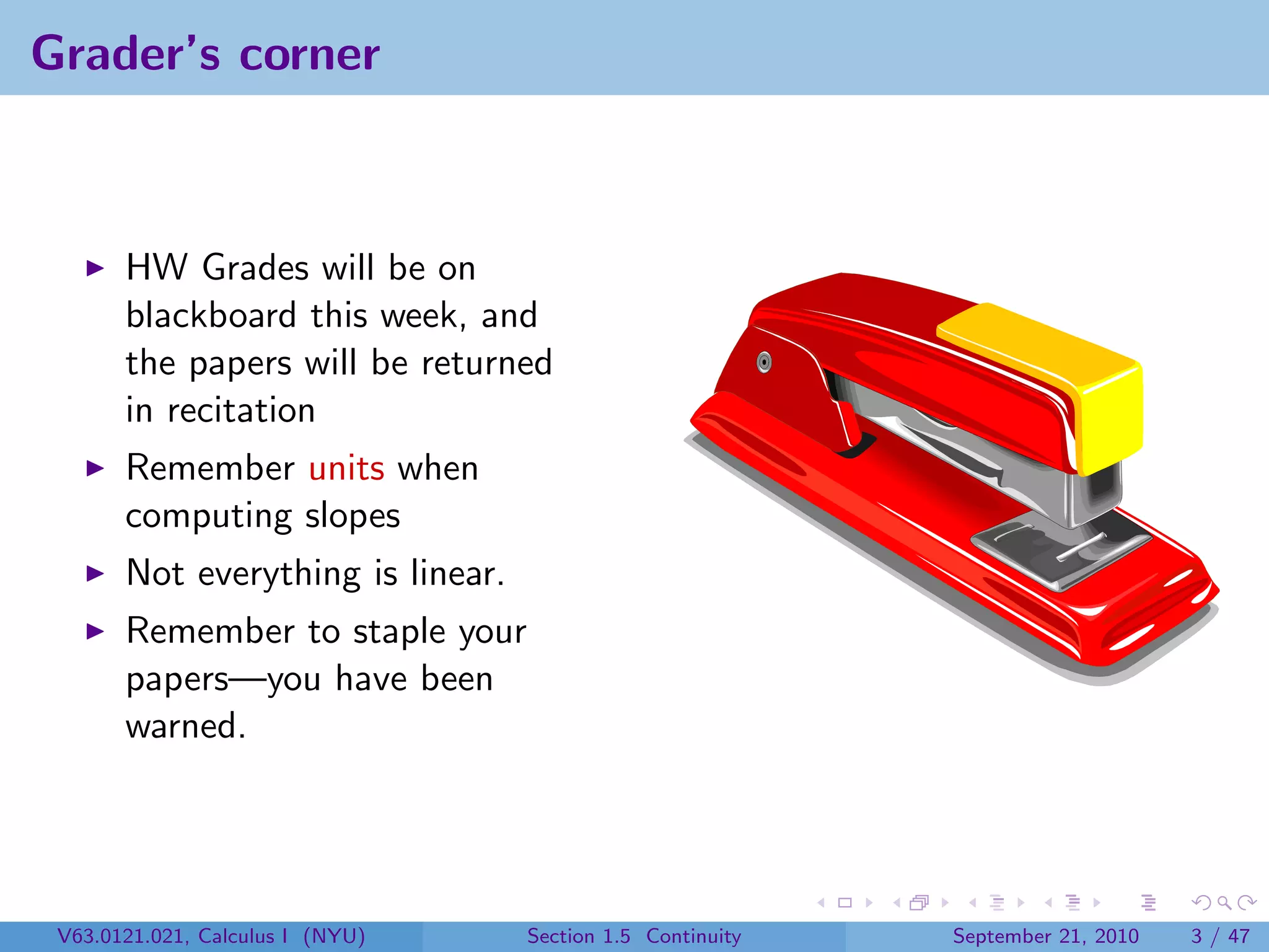 Grader’s corner



       HW Grades will be on
       blackboard this week, and
       the papers will be returned
       in recitation
       Remember units when
       computing slopes
       Not everything is linear.
       Remember to staple your
       papers—you have been
       warned.




 V63.0121.021, Calculus I (NYU)    Section 1.5 Continuity   September 21, 2010   3 / 47
 