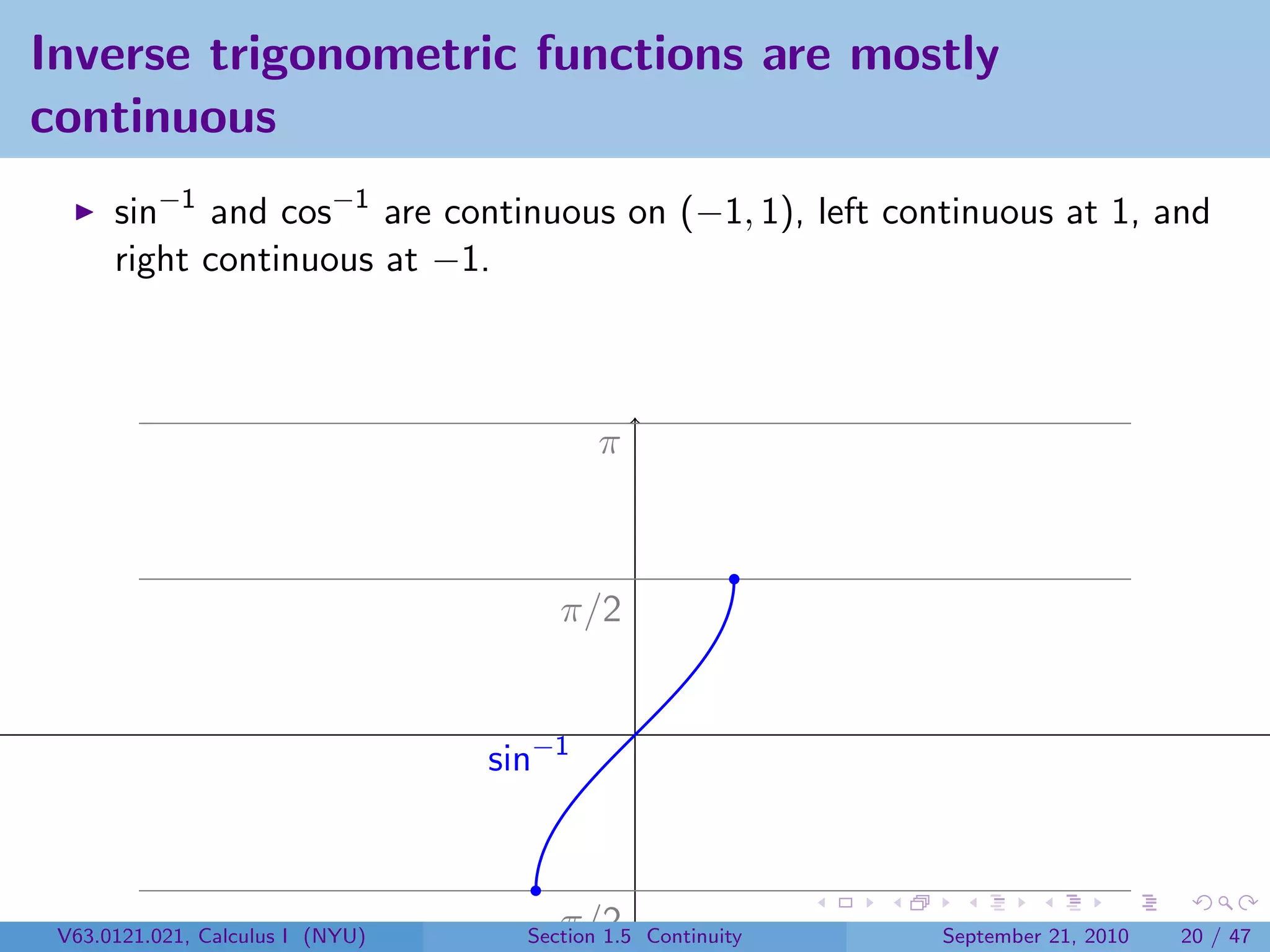 Inverse trigonometric functions are mostly
continuous
      sin−1 and cos−1 are continuous on (−1, 1), left continuous at 1, and
      right continuous at −1.



                                           π



                                       π/2


                                  sin−1



 V63.0121.021, Calculus I (NYU)     −π/2
                                    Section 1.5 Continuity   September 21, 2010   20 / 47
 