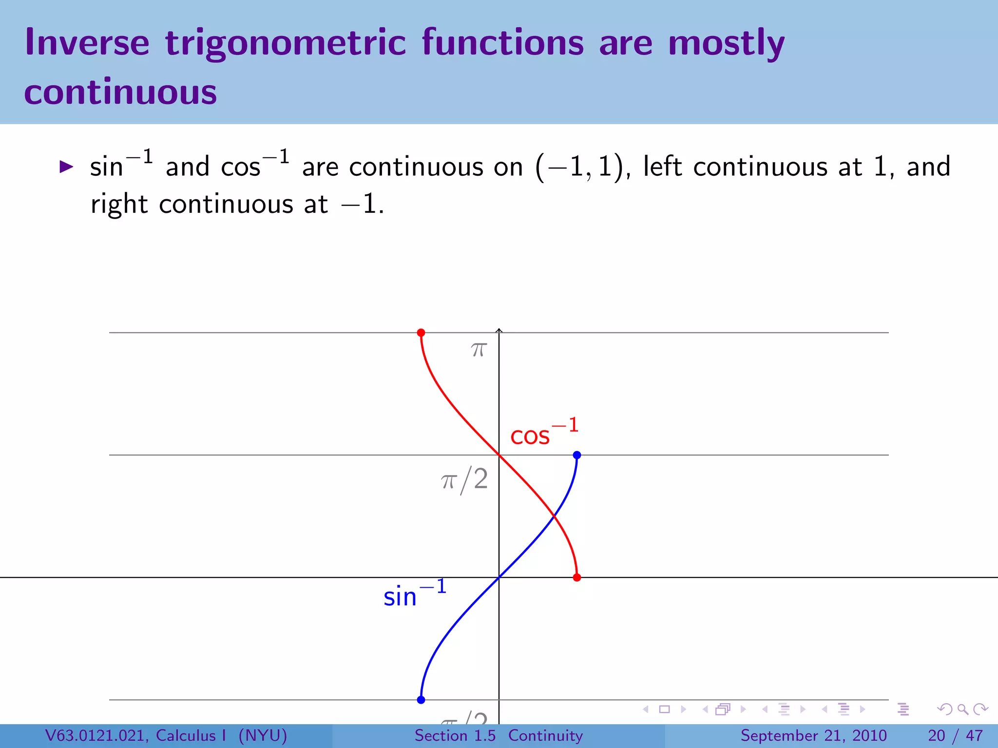 Inverse trigonometric functions are mostly
continuous
      sin−1 and cos−1 are continuous on (−1, 1), left continuous at 1, and
      right continuous at −1.



                                           π

                                                cos−1
                                       π/2


                                  sin−1



 V63.0121.021, Calculus I (NYU)     −π/2
                                    Section 1.5 Continuity   September 21, 2010   20 / 47
 