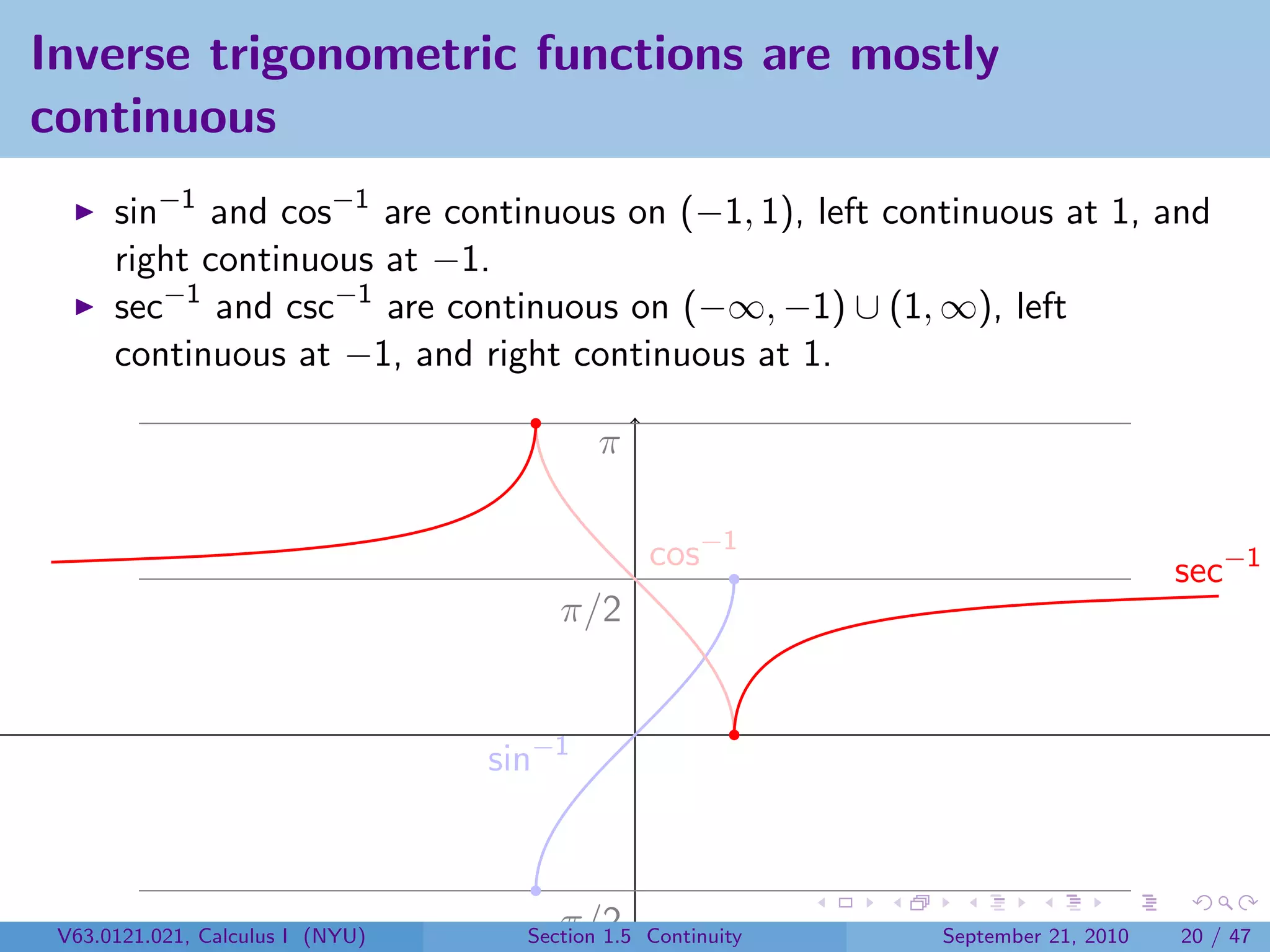 Inverse trigonometric functions are mostly
continuous
      sin−1 and cos−1 are continuous on (−1, 1), left continuous at 1, and
      right continuous at −1.
      sec−1 and csc−1 are continuous on (−∞, −1) ∪ (1, ∞), left
      continuous at −1, and right continuous at 1.

                                           π

                                                cos−1                             sec−1
                                       π/2


                                  sin−1



 V63.0121.021, Calculus I (NYU)     −π/2
                                    Section 1.5 Continuity   September 21, 2010   20 / 47
 