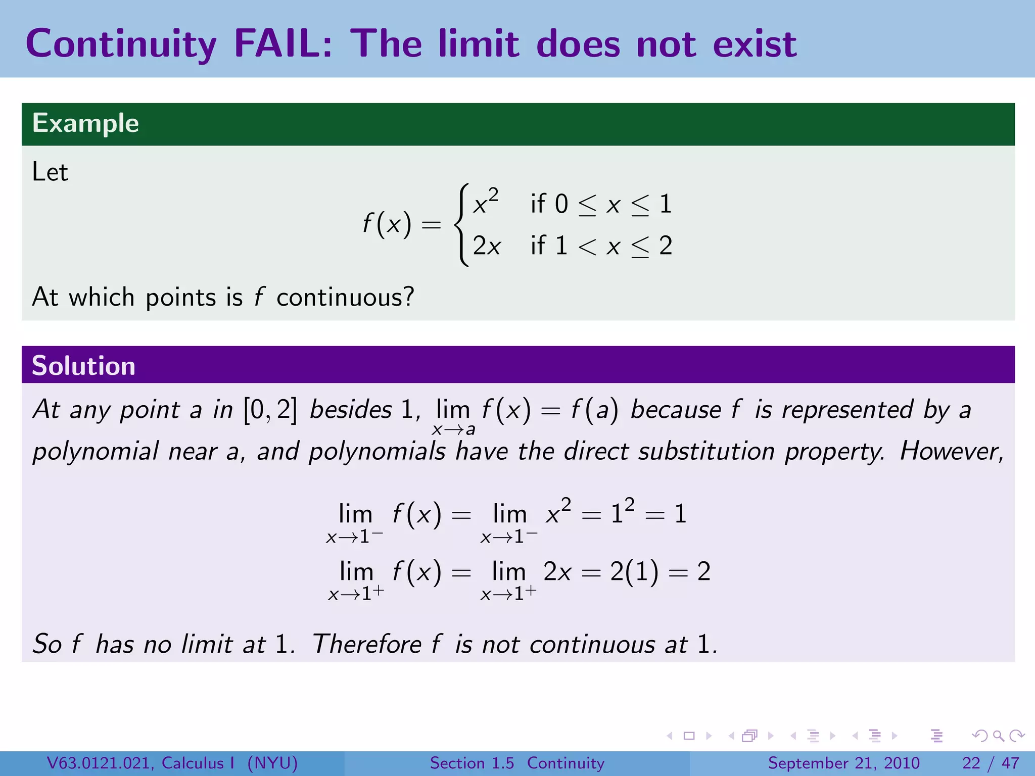 Continuity FAIL: The limit does not exist
Example
Let
                                              x2     if 0 ≤ x ≤ 1
                                    f (x) =
                                              2x     if 1 < x ≤ 2
At which points is f continuous?

Solution
At any point a in [0, 2] besides 1, lim f (x) = f (a) because f is represented by a
                                    x→a
polynomial near a, and polynomials have the direct substitution property. However,

                                  lim f (x) = lim x 2 = 12 = 1
                                  x→1−         x→1−
                                  lim+ f (x) = lim+ 2x = 2(1) = 2
                                  x→1          x→1

So f has no limit at 1. Therefore f is not continuous at 1.



 V63.0121.021, Calculus I (NYU)          Section 1.5 Continuity     September 21, 2010   22 / 47
 