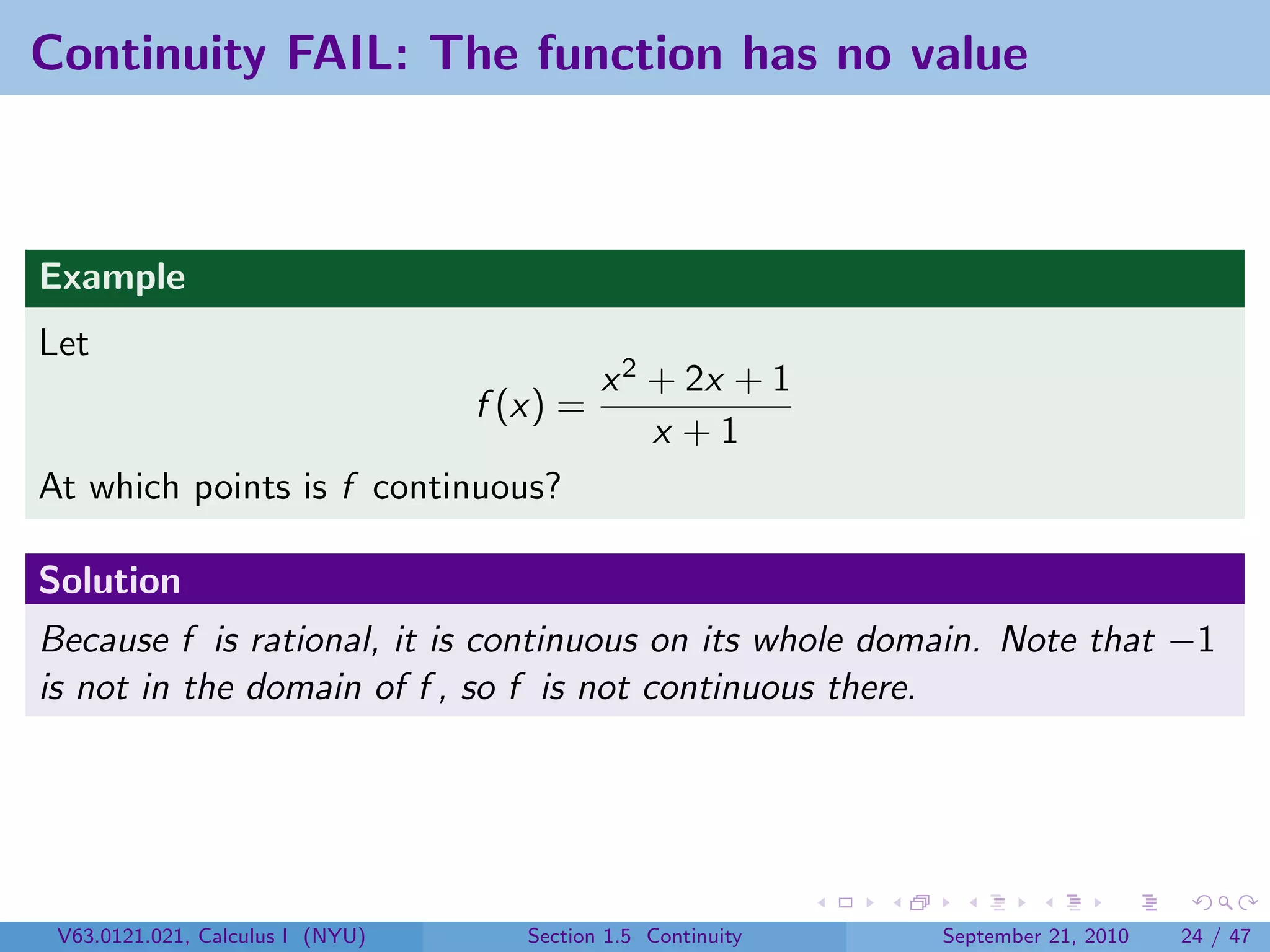 Continuity FAIL: The function has no value



Example
Let
                                            x 2 + 2x + 1
                                  f (x) =
                                                x +1
At which points is f continuous?

Solution
Because f is rational, it is continuous on its whole domain. Note that −1
is not in the domain of f , so f is not continuous there.




 V63.0121.021, Calculus I (NYU)      Section 1.5 Continuity   September 21, 2010   24 / 47
 