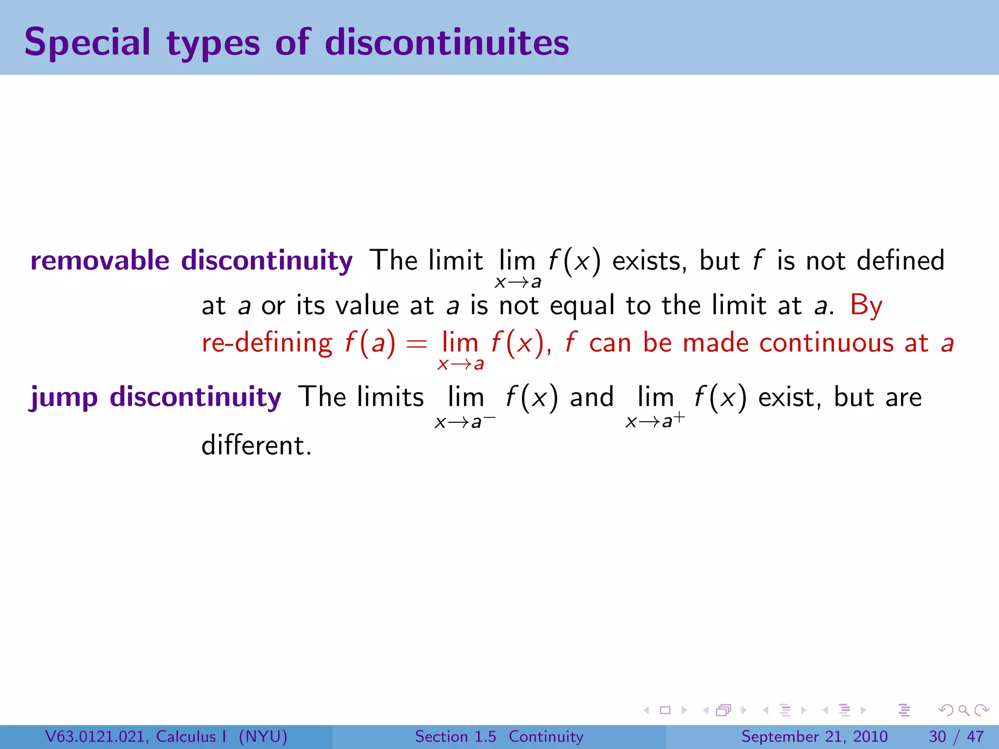 Special types of discontinuites




removable discontinuity The limit lim f (x) exists, but f is not deﬁned
                                     x→a
           at a or its value at a is not equal to the limit at a. By
           re-deﬁning f (a) = lim f (x), f can be made continuous at a
                                    x→a
jump discontinuity The limits lim f (x) and lim+ f (x) exist, but are
                                    x→a−                   x→a
                    diﬀerent.




 V63.0121.021, Calculus I (NYU)   Section 1.5 Continuity         September 21, 2010   30 / 47
 