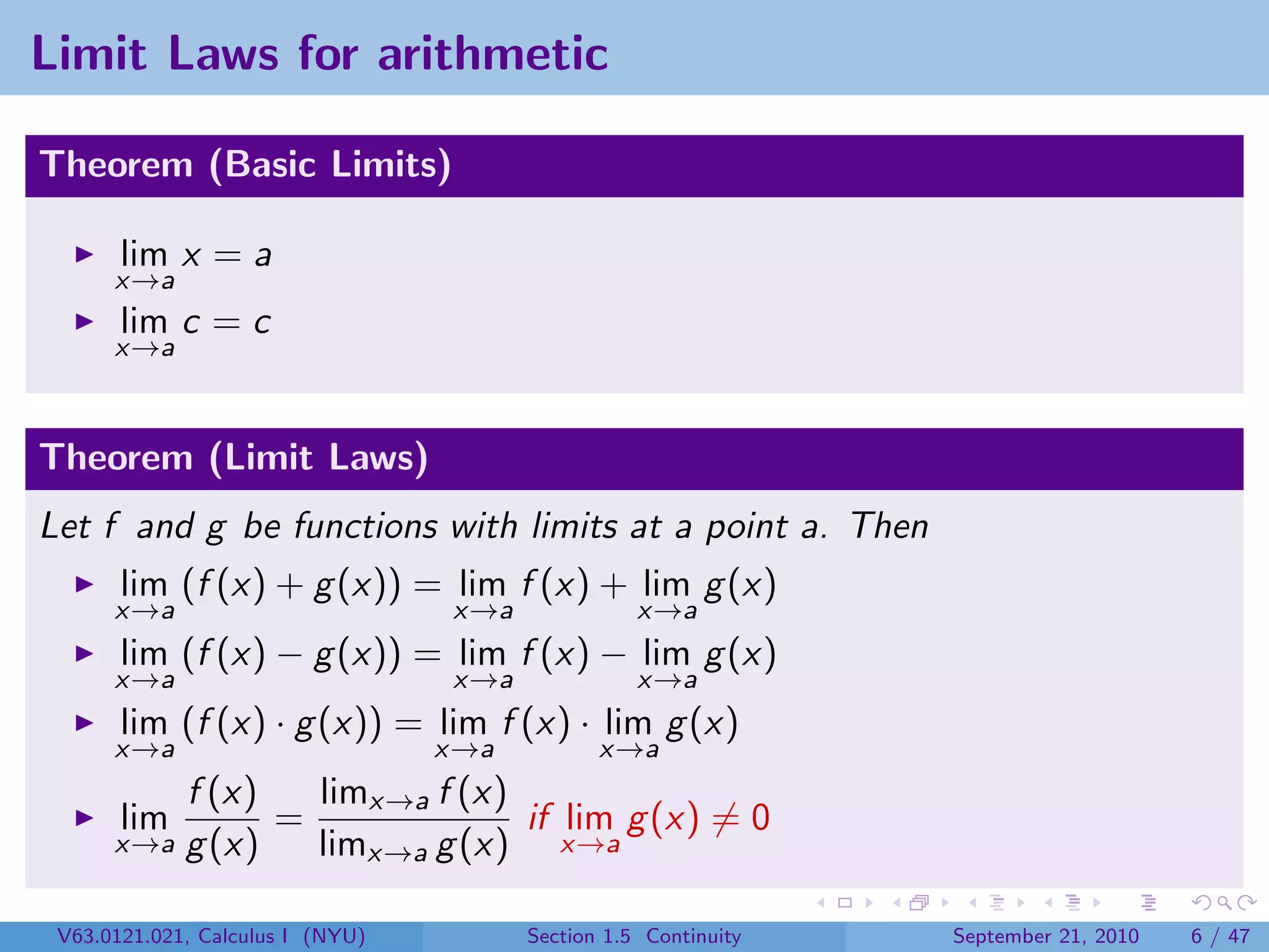 Limit Laws for arithmetic

Theorem (Basic Limits)

       lim x = a
      x→a
       lim c = c
      x→a



Theorem (Limit Laws)
Let f and g be functions with limits at a point a. Then
       lim (f (x) + g (x)) = lim f (x) + lim g (x)
      x→a                         x→a              x→a
       lim (f (x) − g (x)) = lim f (x) − lim g (x)
      x→a                         x→a              x→a
       lim (f (x) · g (x)) = lim f (x) · lim g (x)
      x→a                         x→a          x→a
          f (x)   limx→a f (x)
      lim       =              if lim g (x) = 0
      x→a g (x)   limx→a g (x) x→a

 V63.0121.021, Calculus I (NYU)         Section 1.5 Continuity   September 21, 2010   6 / 47
 