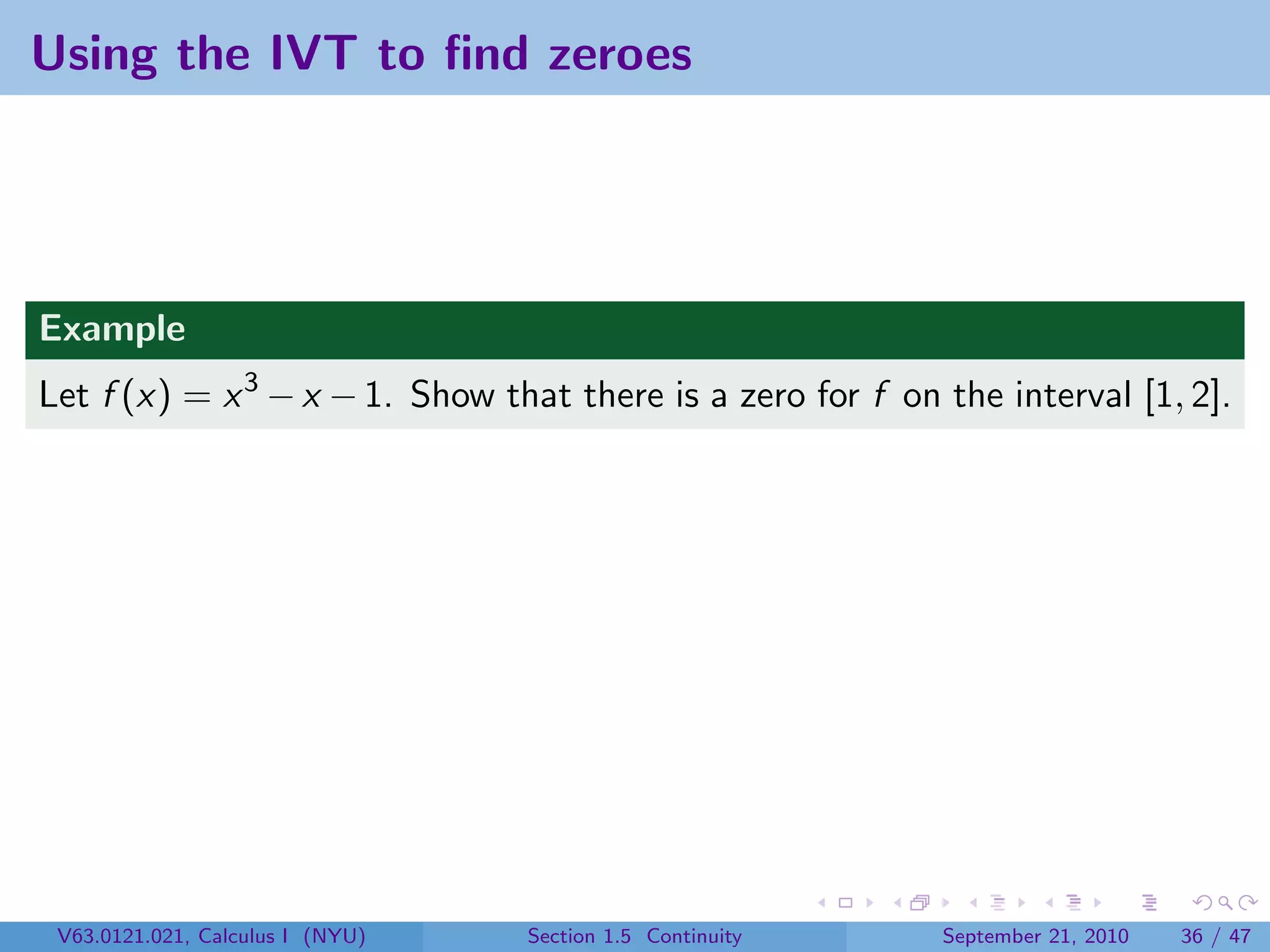 Using the IVT to ﬁnd zeroes




Example
Let f (x) = x 3 − x − 1. Show that there is a zero for f on the interval [1, 2].




 V63.0121.021, Calculus I (NYU)   Section 1.5 Continuity    September 21, 2010   36 / 47
 