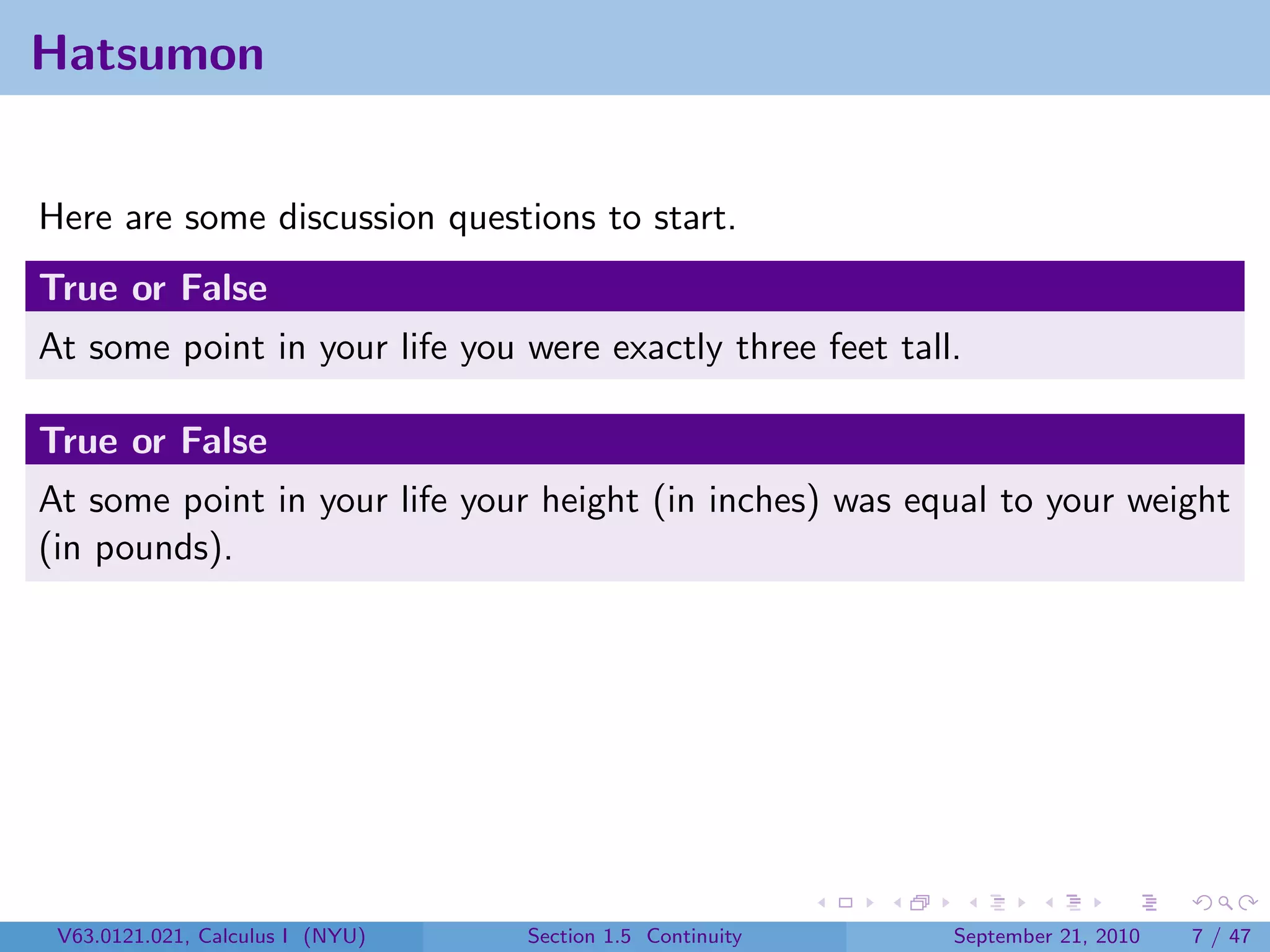 Hatsumon


Here are some discussion questions to start.
True or False
At some point in your life you were exactly three feet tall.

True or False
At some point in your life your height (in inches) was equal to your weight
(in pounds).




 V63.0121.021, Calculus I (NYU)   Section 1.5 Continuity   September 21, 2010   7 / 47
 