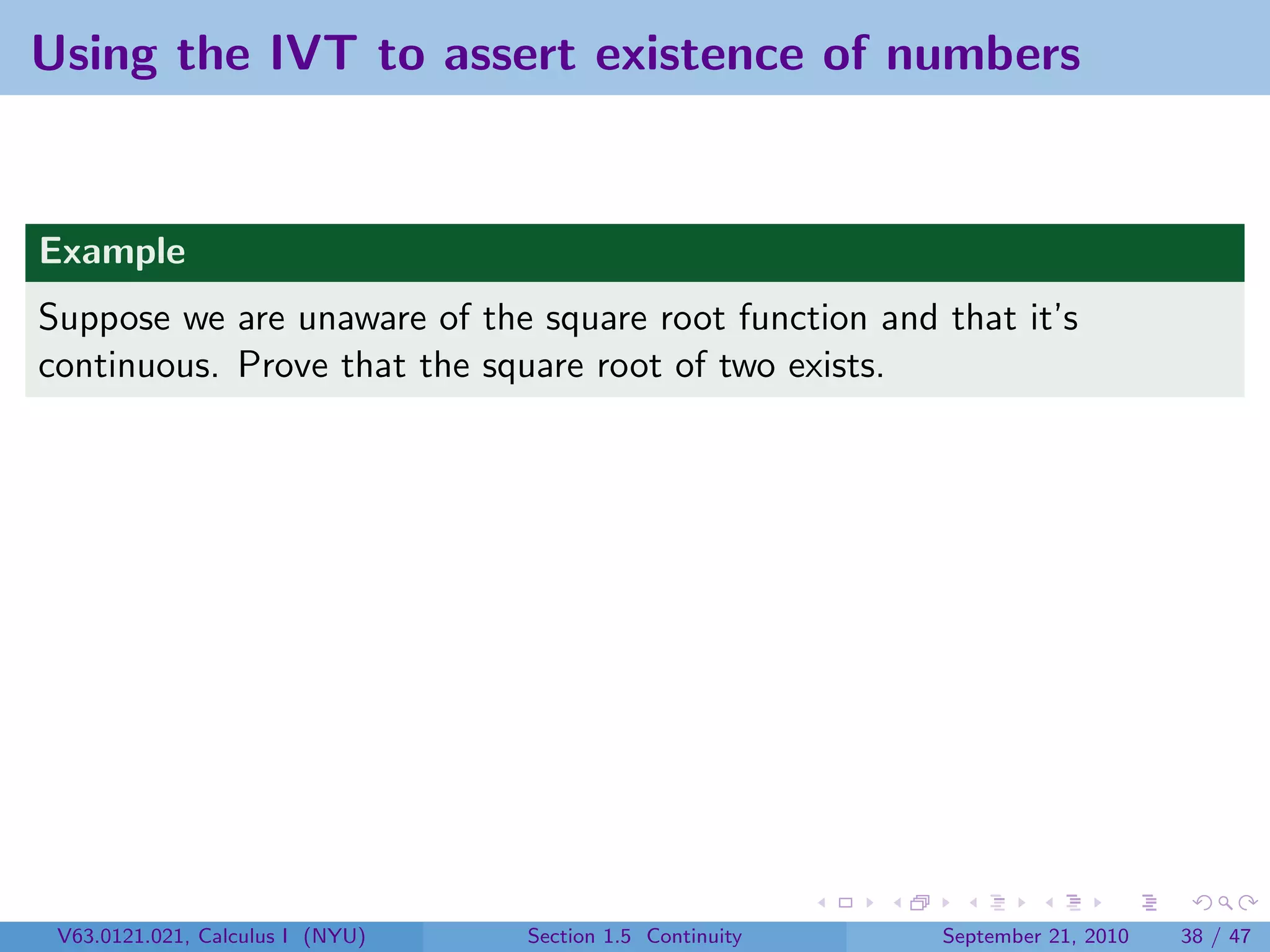 Using the IVT to assert existence of numbers


Example
Suppose we are unaware of the square root function and that it’s
continuous. Prove that the square root of two exists.




 V63.0121.021, Calculus I (NYU)   Section 1.5 Continuity   September 21, 2010   38 / 47
 