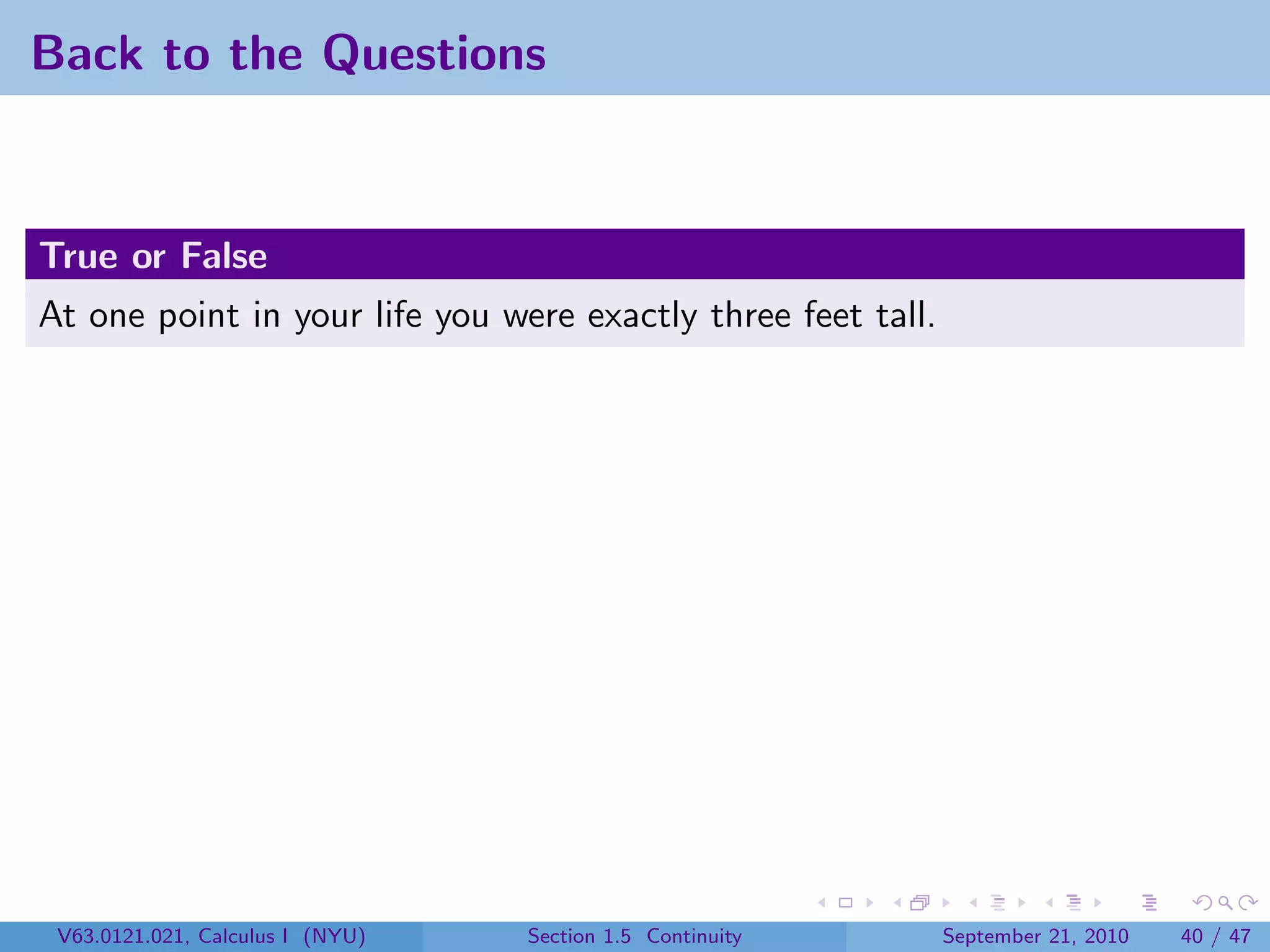 Back to the Questions


True or False
At one point in your life you were exactly three feet tall.




 V63.0121.021, Calculus I (NYU)   Section 1.5 Continuity      September 21, 2010   40 / 47
 