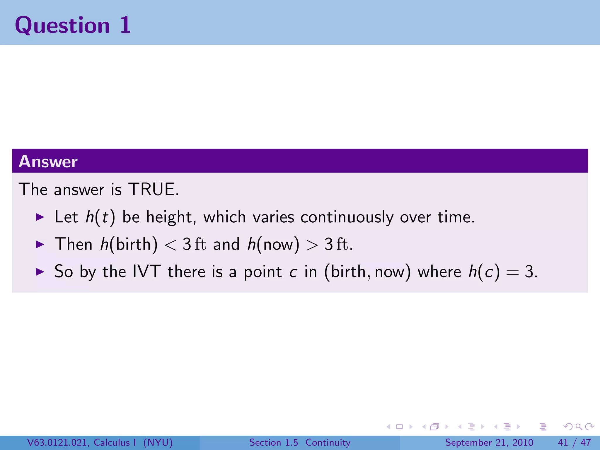 Question 1




Answer
The answer is TRUE.
      Let h(t) be height, which varies continuously over time.
      Then h(birth) < 3 ft and h(now) > 3 ft.
      So by the IVT there is a point c in (birth, now) where h(c) = 3.




 V63.0121.021, Calculus I (NYU)   Section 1.5 Continuity   September 21, 2010   41 / 47
 