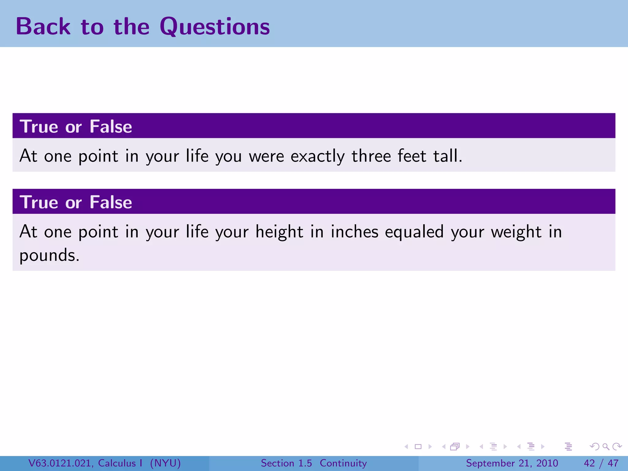 Back to the Questions


True or False
At one point in your life you were exactly three feet tall.

True or False
At one point in your life your height in inches equaled your weight in
pounds.




 V63.0121.021, Calculus I (NYU)   Section 1.5 Continuity      September 21, 2010   42 / 47
 