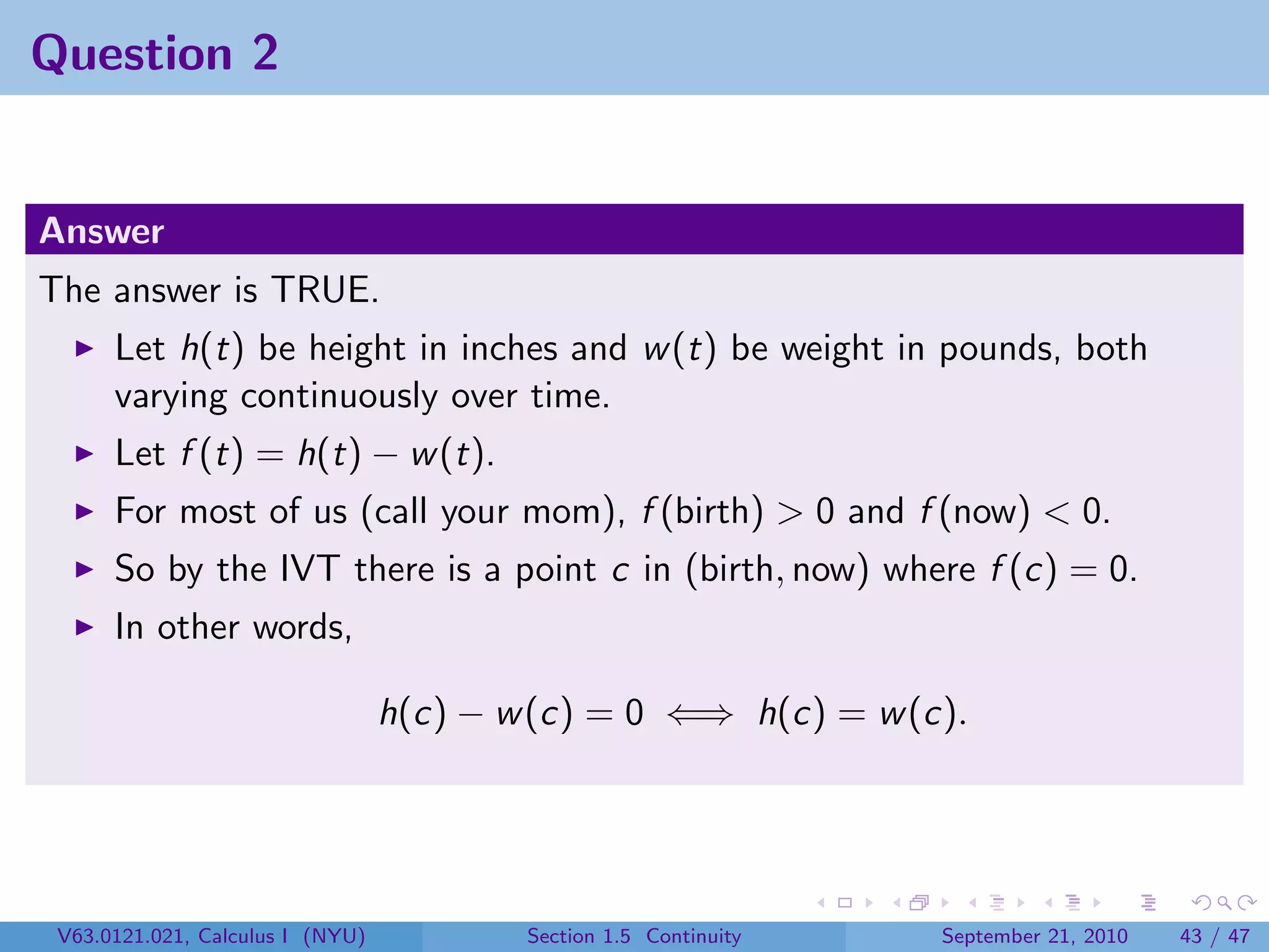Question 2


Answer
The answer is TRUE.
      Let h(t) be height in inches and w (t) be weight in pounds, both
      varying continuously over time.
      Let f (t) = h(t) − w (t).
      For most of us (call your mom), f (birth) > 0 and f (now) < 0.
      So by the IVT there is a point c in (birth, now) where f (c) = 0.
      In other words,

                                  h(c) − w (c) = 0 ⇐⇒ h(c) = w (c).




 V63.0121.021, Calculus I (NYU)           Section 1.5 Continuity   September 21, 2010   43 / 47
 
