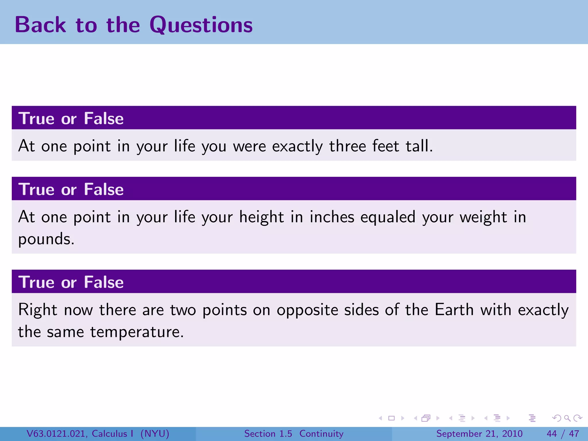 Back to the Questions


True or False
At one point in your life you were exactly three feet tall.

True or False
At one point in your life your height in inches equaled your weight in
pounds.

True or False
Right now there are two points on opposite sides of the Earth with exactly
the same temperature.




 V63.0121.021, Calculus I (NYU)   Section 1.5 Continuity      September 21, 2010   44 / 47
 