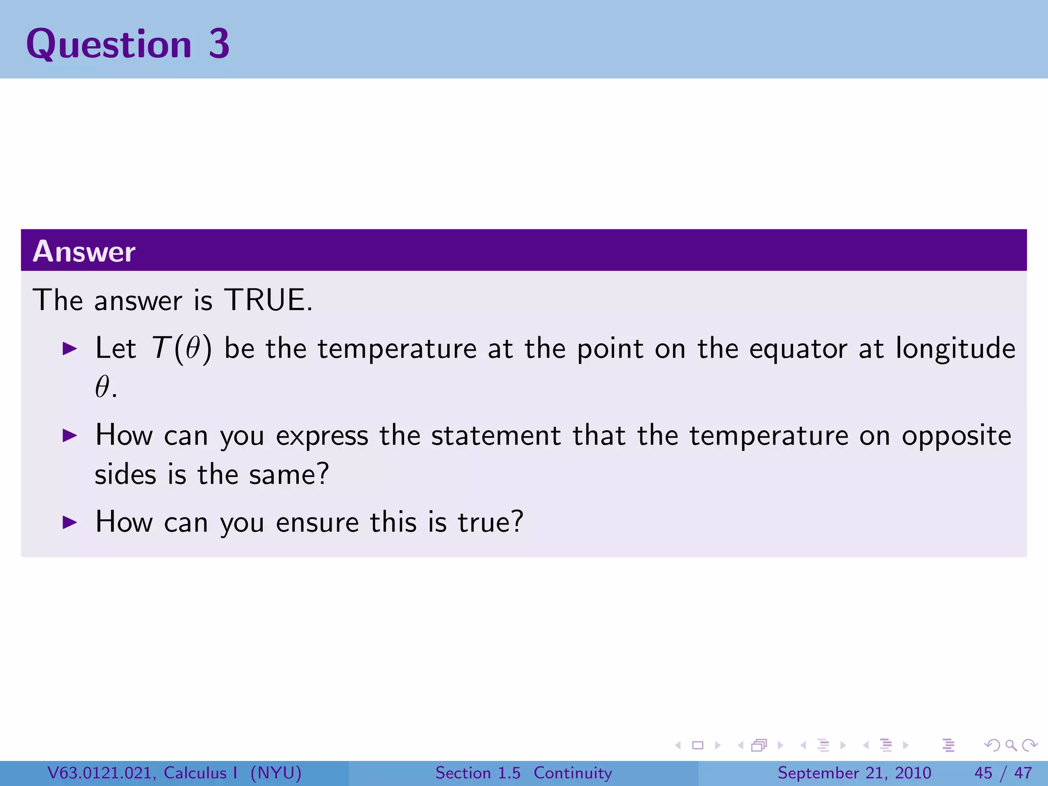 Question 3



Answer
The answer is TRUE.
      Let T (θ) be the temperature at the point on the equator at longitude
      θ.
      How can you express the statement that the temperature on opposite
      sides is the same?
      How can you ensure this is true?




 V63.0121.021, Calculus I (NYU)   Section 1.5 Continuity   September 21, 2010   45 / 47
 