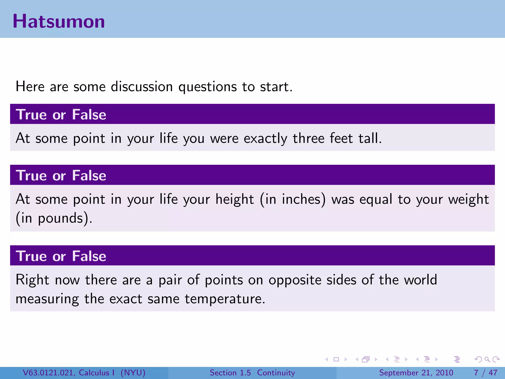 Hatsumon


Here are some discussion questions to start.
True or False
At some point in your life you were exactly three feet tall.

True or False
At some point in your life your height (in inches) was equal to your weight
(in pounds).

True or False
Right now there are a pair of points on opposite sides of the world
measuring the exact same temperature.



 V63.0121.021, Calculus I (NYU)   Section 1.5 Continuity   September 21, 2010   7 / 47
 