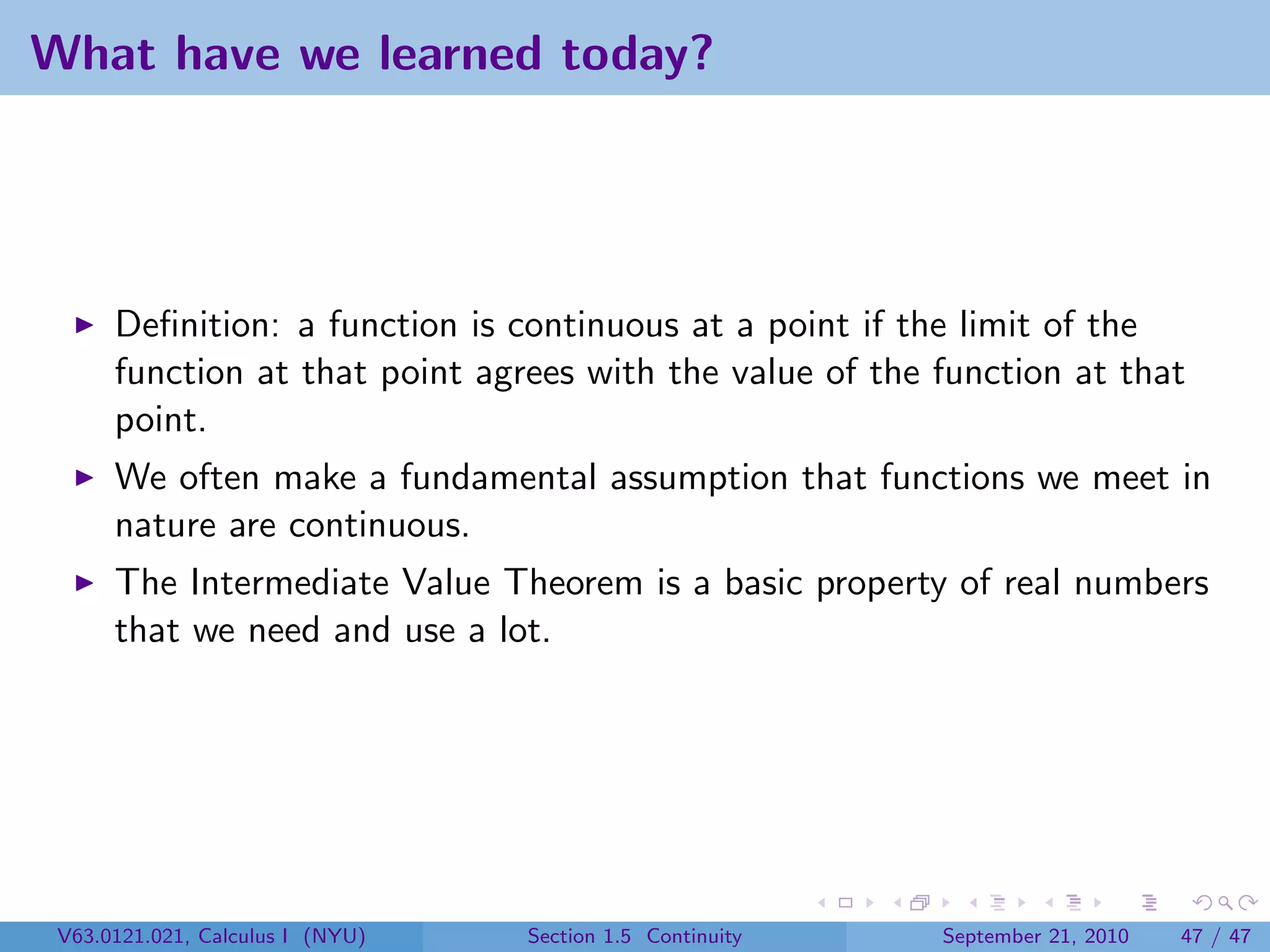 What have we learned today?




      Deﬁnition: a function is continuous at a point if the limit of the
      function at that point agrees with the value of the function at that
      point.
      We often make a fundamental assumption that functions we meet in
      nature are continuous.
      The Intermediate Value Theorem is a basic property of real numbers
      that we need and use a lot.




 V63.0121.021, Calculus I (NYU)   Section 1.5 Continuity   September 21, 2010   47 / 47
 