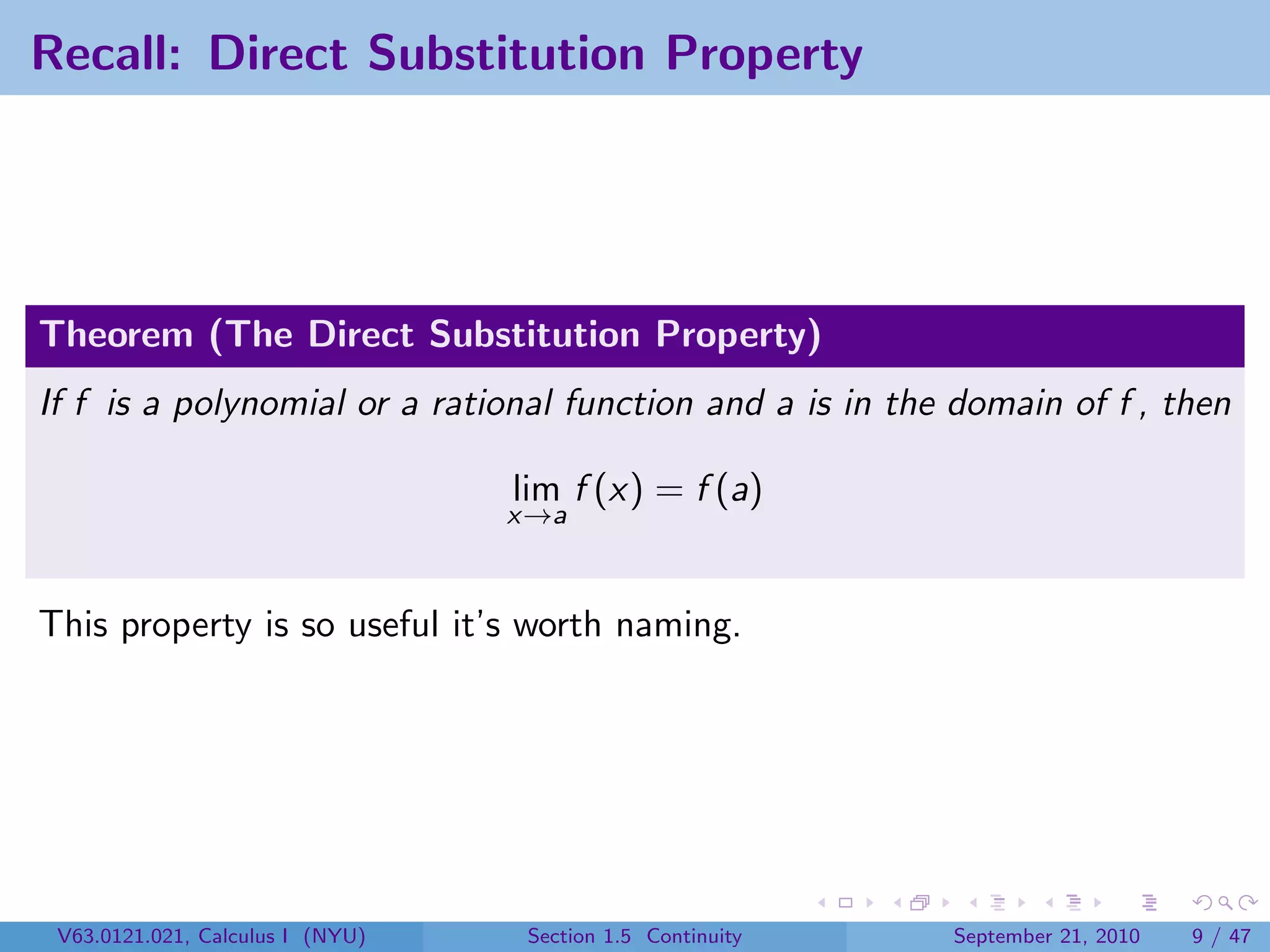 Recall: Direct Substitution Property




Theorem (The Direct Substitution Property)
If f is a polynomial or a rational function and a is in the domain of f , then

                                  lim f (x) = f (a)
                                  x→a



This property is so useful it’s worth naming.




 V63.0121.021, Calculus I (NYU)    Section 1.5 Continuity   September 21, 2010   9 / 47
 