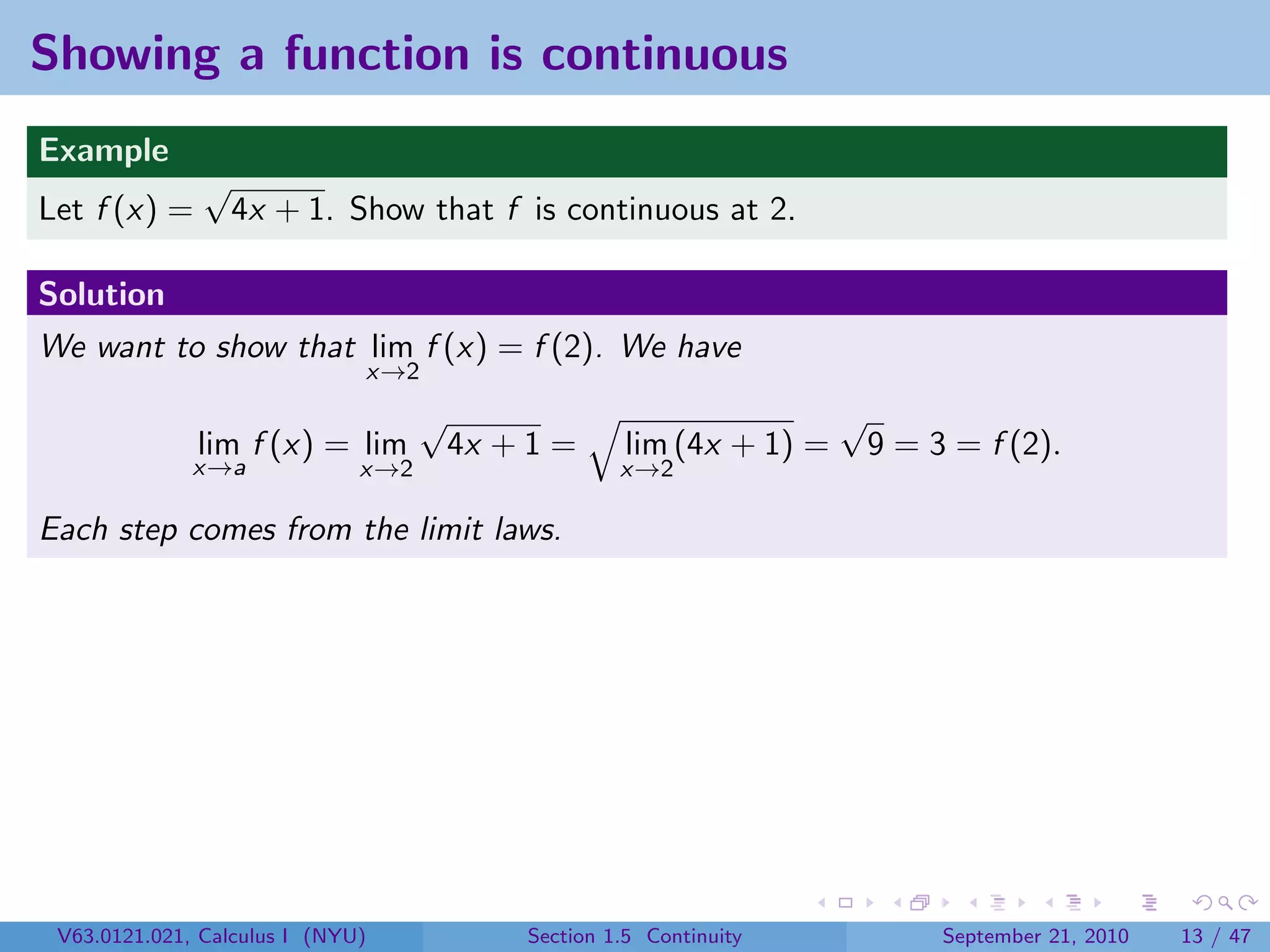 Showing a function is continuous
Example
               √
Let f (x) =        4x + 1. Show that f is continuous at 2.

Solution
We want to show that lim f (x) = f (2). We have
                              x→2
                                    √                                 √
              lim f (x) = lim           4x + 1 =     lim (4x + 1) =       9 = 3 = f (2).
              x→a             x→2                    x→2

Each step comes from the limit laws.




 V63.0121.021, Calculus I (NYU)             Section 1.5 Continuity             September 21, 2010   13 / 47
 