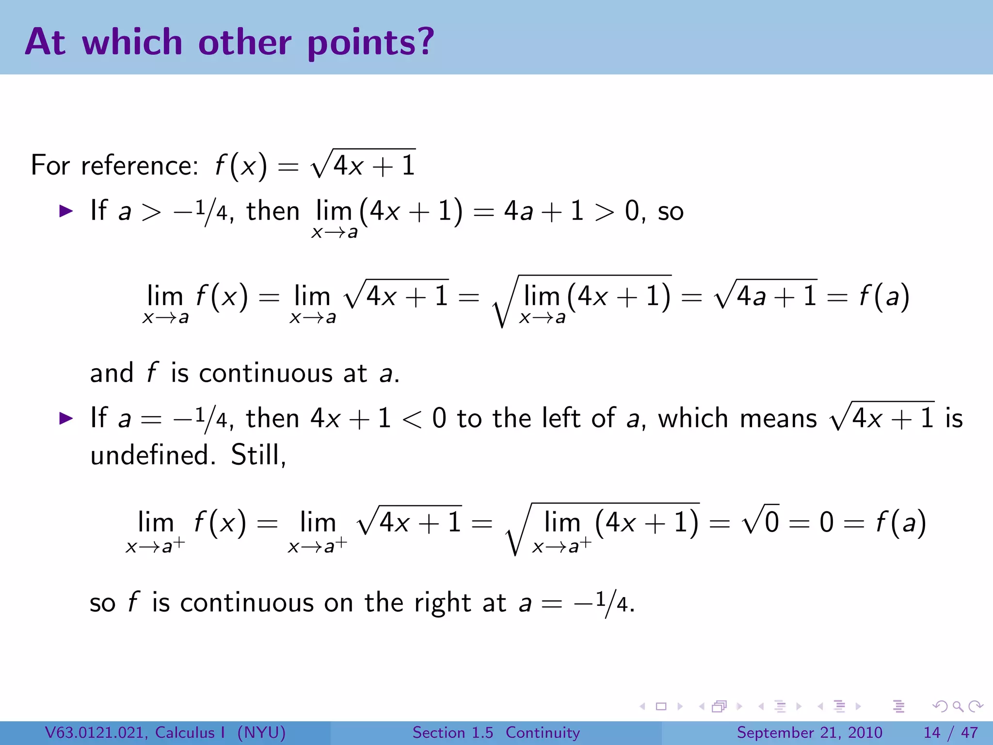At which other points?

                                   √
For reference: f (x) =                 4x + 1
      If a > −1/4, then lim (4x + 1) = 4a + 1 > 0, so
                                   x→a
                                        √                                     √
             lim f (x) = lim                4x + 1 =         lim (4x + 1) =       4a + 1 = f (a)
             x→a                  x→a                       x→a

      and f is continuous at a.
                                                                √
      If a = −1/4, then 4x + 1 < 0 to the left of a, which means 4x + 1 is
      undeﬁned. Still,
                            √                              √
           lim+ f (x) = lim+ 4x + 1 =     lim+ (4x + 1) = 0 = 0 = f (a)
          x→a                     x→a                         x→a

      so f is continuous on the right at a = −1/4.



 V63.0121.021, Calculus I (NYU)                Section 1.5 Continuity             September 21, 2010   14 / 47
 