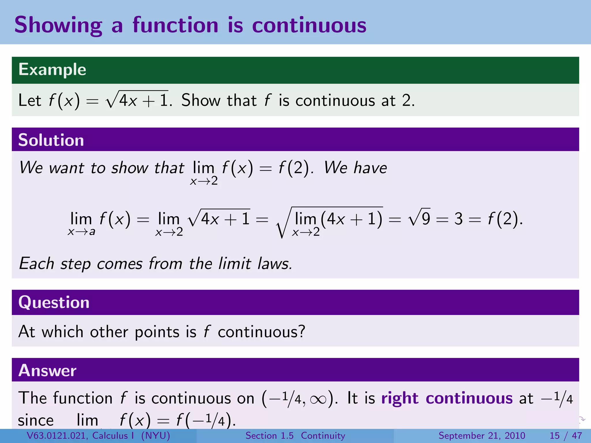 Showing a function is continuous
Example
               √
Let f (x) =        4x + 1. Show that f is continuous at 2.

Solution
We want to show that lim f (x) = f (2). We have
                              x→2
                              √                                   √
        lim f (x) = lim           4x + 1 =       lim (4x + 1) =       9 = 3 = f (2).
        x→a             x→2                      x→2

Each step comes from the limit laws.

Question
At which other points is f continuous?

Answer
The function f is continuous on (−1/4, ∞). It is right continuous at −1/4
since lim f (x) = f (−1/4).
 V63.0121.021, 1/4+
        x→−Calculus I (NYU)            Section 1.5 Continuity           September 21, 2010   15 / 47
 
