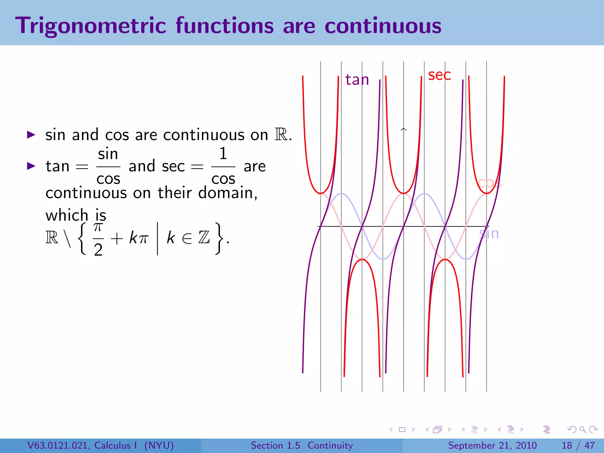 Trigonometric functions are continuous

                                                      tan   sec


    sin and cos are continuous on R.
           sin             1
    tan =      and sec =      are
           cos            cos                                      cos
    continuous on their domain,
    which is
          π                                                         sin
    R       + kπ k ∈ Z .
          2




 V63.0121.021, Calculus I (NYU)   Section 1.5 Continuity      September 21, 2010   18 / 47
 