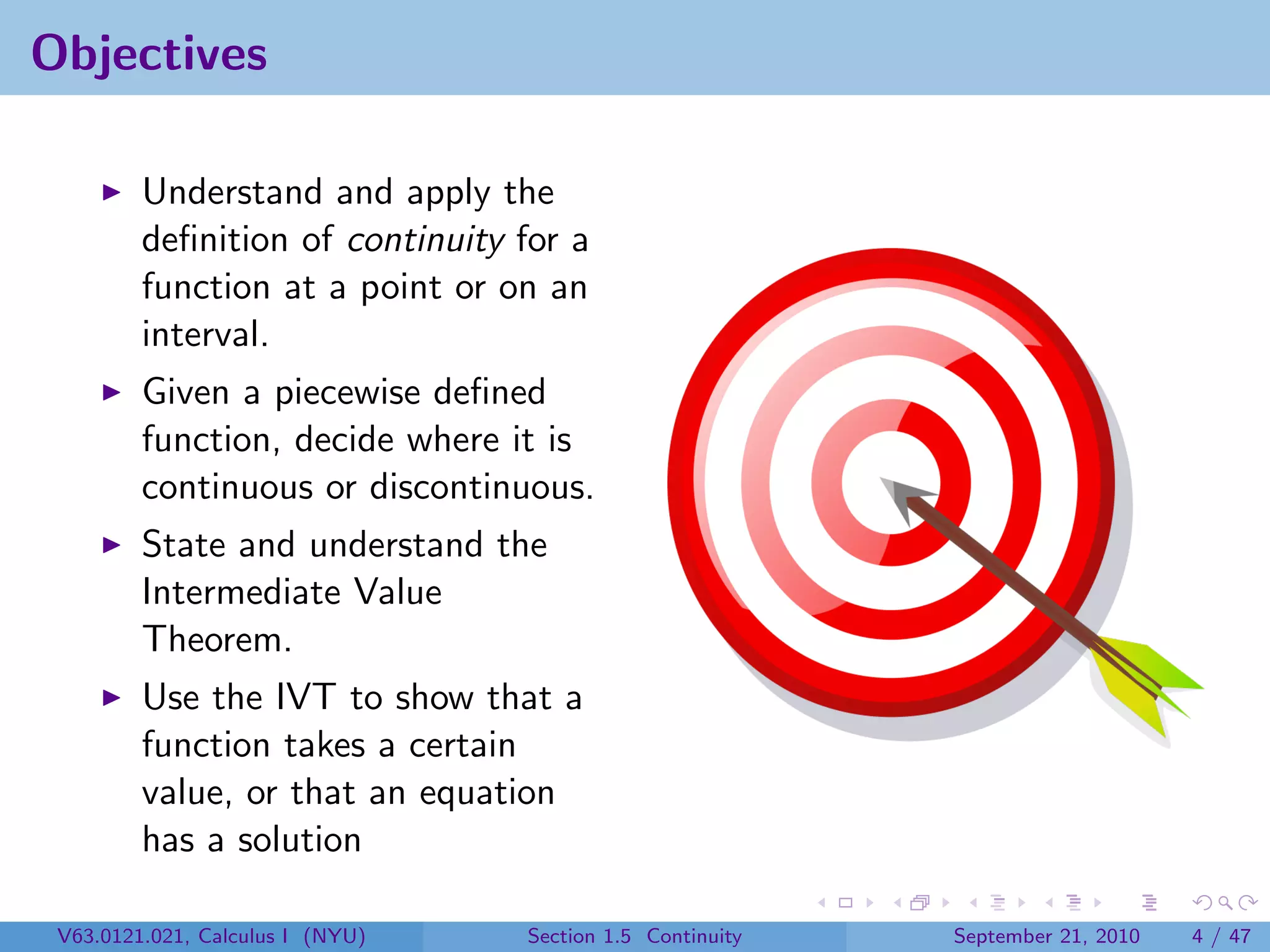Objectives

         Understand and apply the
         deﬁnition of continuity for a
         function at a point or on an
         interval.
         Given a piecewise deﬁned
         function, decide where it is
         continuous or discontinuous.
         State and understand the
         Intermediate Value
         Theorem.
         Use the IVT to show that a
         function takes a certain
         value, or that an equation
         has a solution

 V63.0121.021, Calculus I (NYU)   Section 1.5 Continuity   September 21, 2010   4 / 47
 