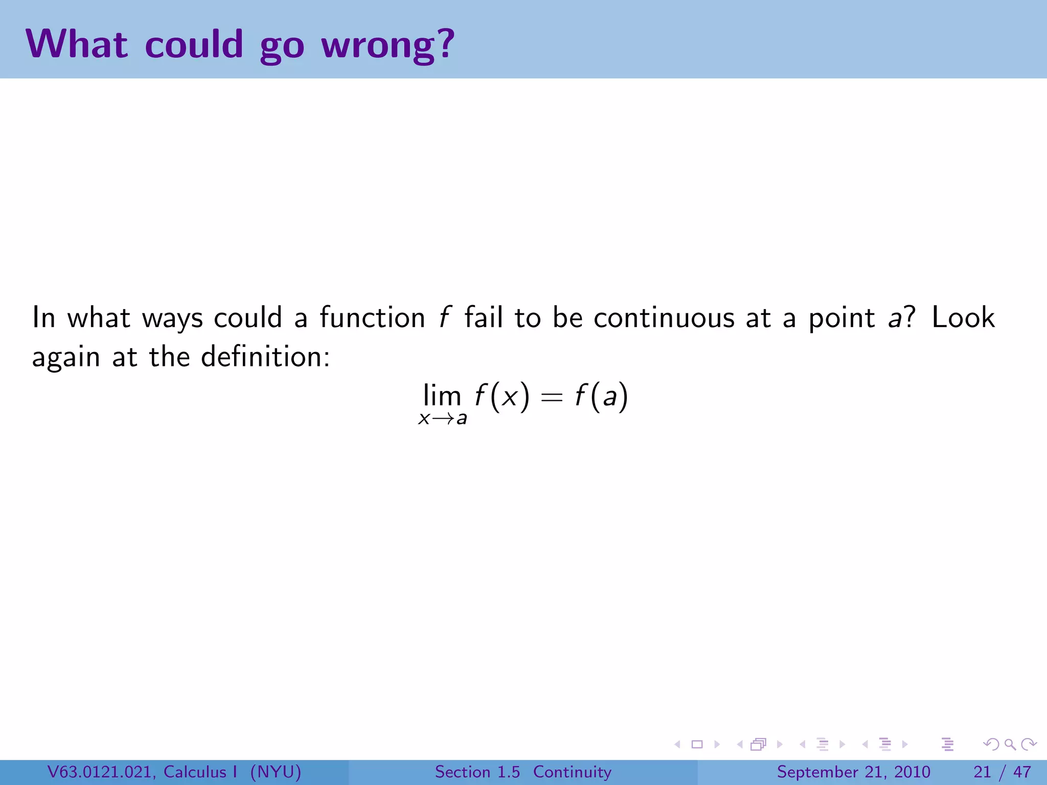 What could go wrong?




In what ways could a function f fail to be continuous at a point a? Look
again at the deﬁnition:
                             lim f (x) = f (a)
                                  x→a




 V63.0121.021, Calculus I (NYU)    Section 1.5 Continuity   September 21, 2010   21 / 47
 