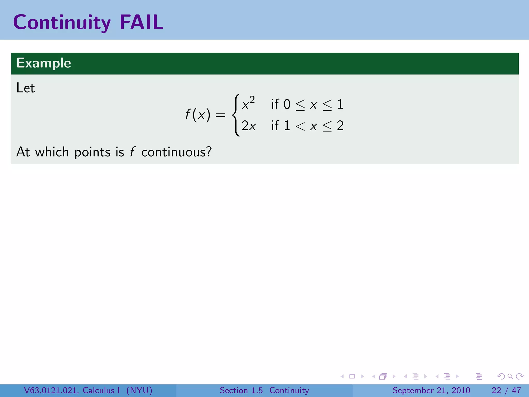 Continuity FAIL
Example
Let
                                            x2     if 0 ≤ x ≤ 1
                                  f (x) =
                                            2x     if 1 < x ≤ 2
At which points is f continuous?




 V63.0121.021, Calculus I (NYU)        Section 1.5 Continuity     September 21, 2010   22 / 47
 