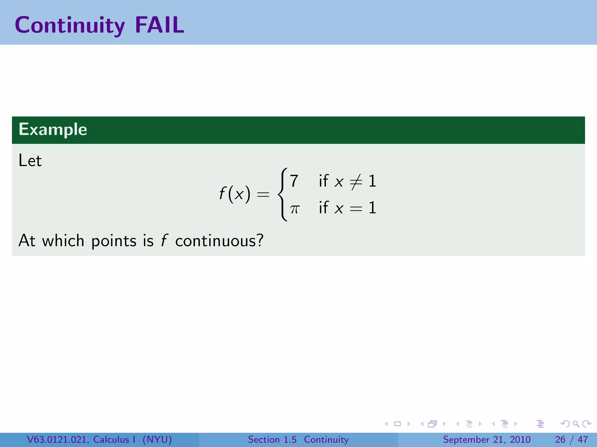Continuity FAIL



Example
Let
                                               7     if x = 1
                                  f (x) =
                                               π     if x = 1
At which points is f continuous?




 V63.0121.021, Calculus I (NYU)       Section 1.5 Continuity    September 21, 2010   26 / 47
 