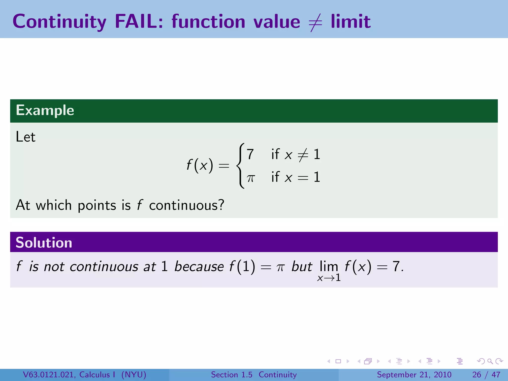 Continuity FAIL: function value = limit



Example
Let
                                               7     if x = 1
                                  f (x) =
                                               π     if x = 1
At which points is f continuous?

Solution
f is not continuous at 1 because f (1) = π but lim f (x) = 7.
                                                               x→1




 V63.0121.021, Calculus I (NYU)       Section 1.5 Continuity         September 21, 2010   26 / 47
 
