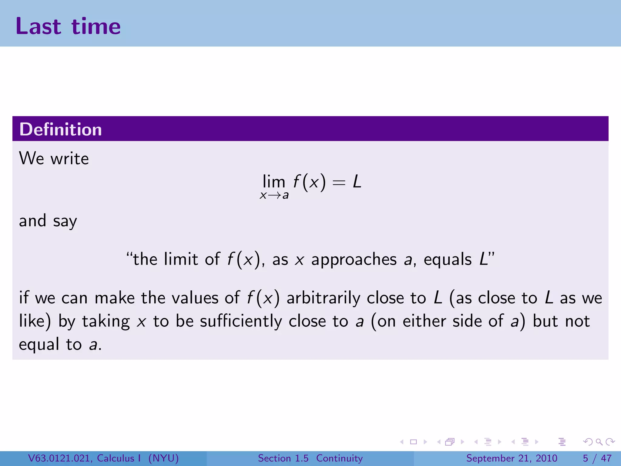 Last time



Deﬁnition
We write
                                     lim f (x) = L
                                    x→a

and say

                   “the limit of f (x), as x approaches a, equals L”

if we can make the values of f (x) arbitrarily close to L (as close to L as we
like) by taking x to be suﬃciently close to a (on either side of a) but not
equal to a.




 V63.0121.021, Calculus I (NYU)     Section 1.5 Continuity     September 21, 2010   5 / 47
 