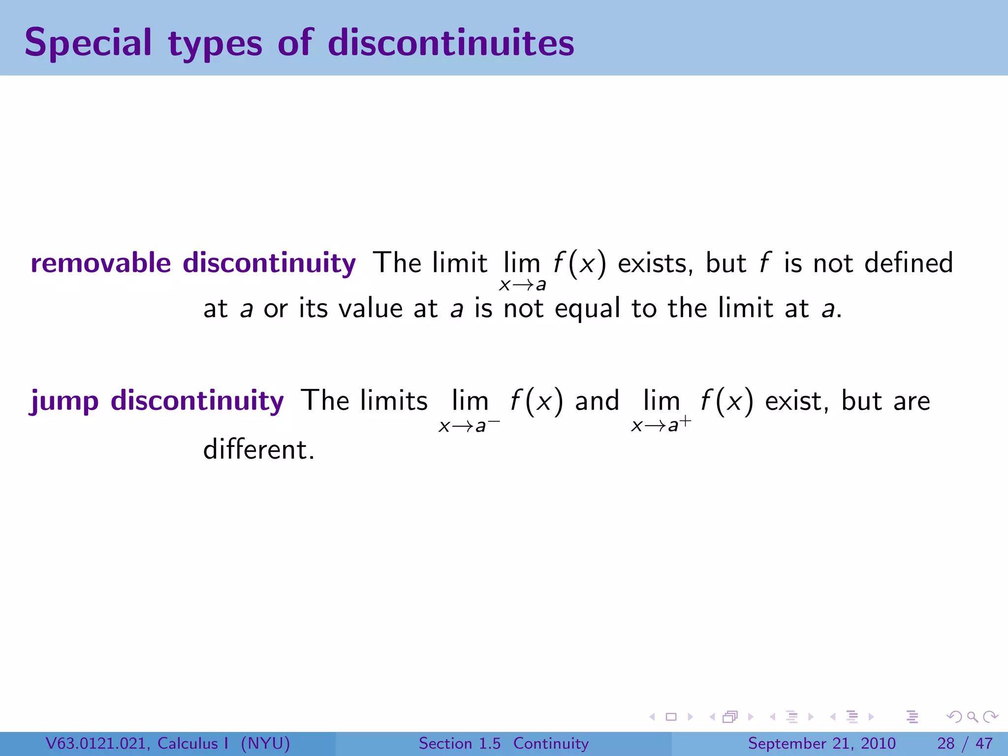 Special types of discontinuites




removable discontinuity The limit lim f (x) exists, but f is not deﬁned
                                     x→a
           at a or its value at a is not equal to the limit at a.


jump discontinuity The limits lim f (x) and lim+ f (x) exist, but are
                                    x→a−                   x→a
                    diﬀerent.




 V63.0121.021, Calculus I (NYU)   Section 1.5 Continuity         September 21, 2010   28 / 47
 
