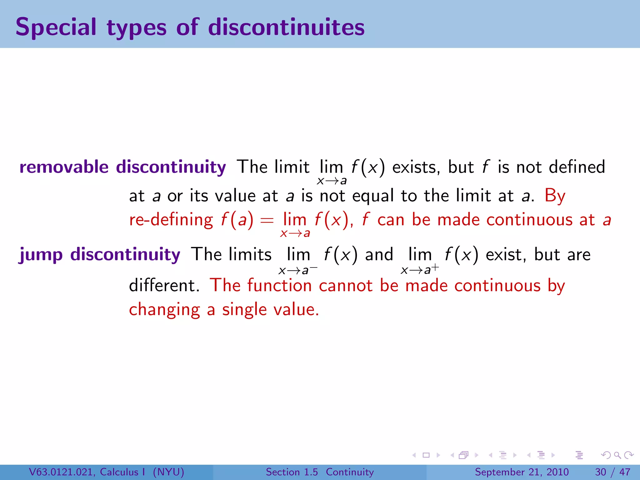Special types of discontinuites




removable discontinuity The limit lim f (x) exists, but f is not deﬁned
                                     x→a
           at a or its value at a is not equal to the limit at a. By
           re-deﬁning f (a) = lim f (x), f can be made continuous at a
                                     x→a
jump discontinuity The limits lim f (x) and lim+ f (x) exist, but are
                                     x→a−                   x→a
                    diﬀerent. The function cannot be made continuous by
                    changing a single value.




 V63.0121.021, Calculus I (NYU)    Section 1.5 Continuity         September 21, 2010   30 / 47
 