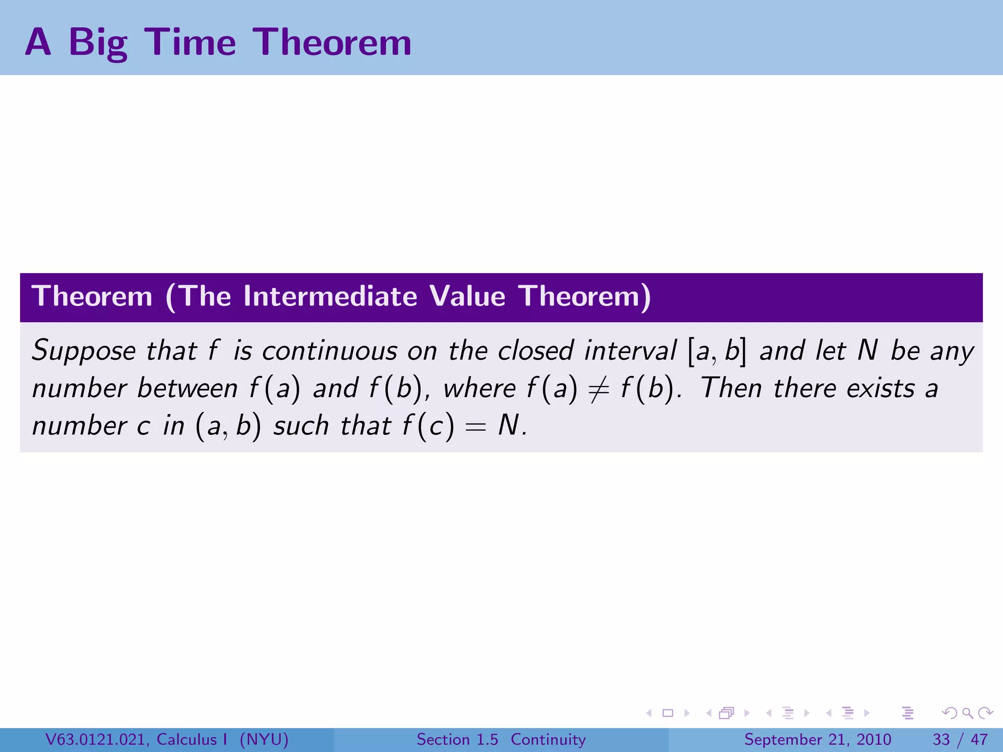 A Big Time Theorem




Theorem (The Intermediate Value Theorem)
Suppose that f is continuous on the closed interval [a, b] and let N be any
number between f (a) and f (b), where f (a) = f (b). Then there exists a
number c in (a, b) such that f (c) = N.




 V63.0121.021, Calculus I (NYU)   Section 1.5 Continuity   September 21, 2010   33 / 47
 