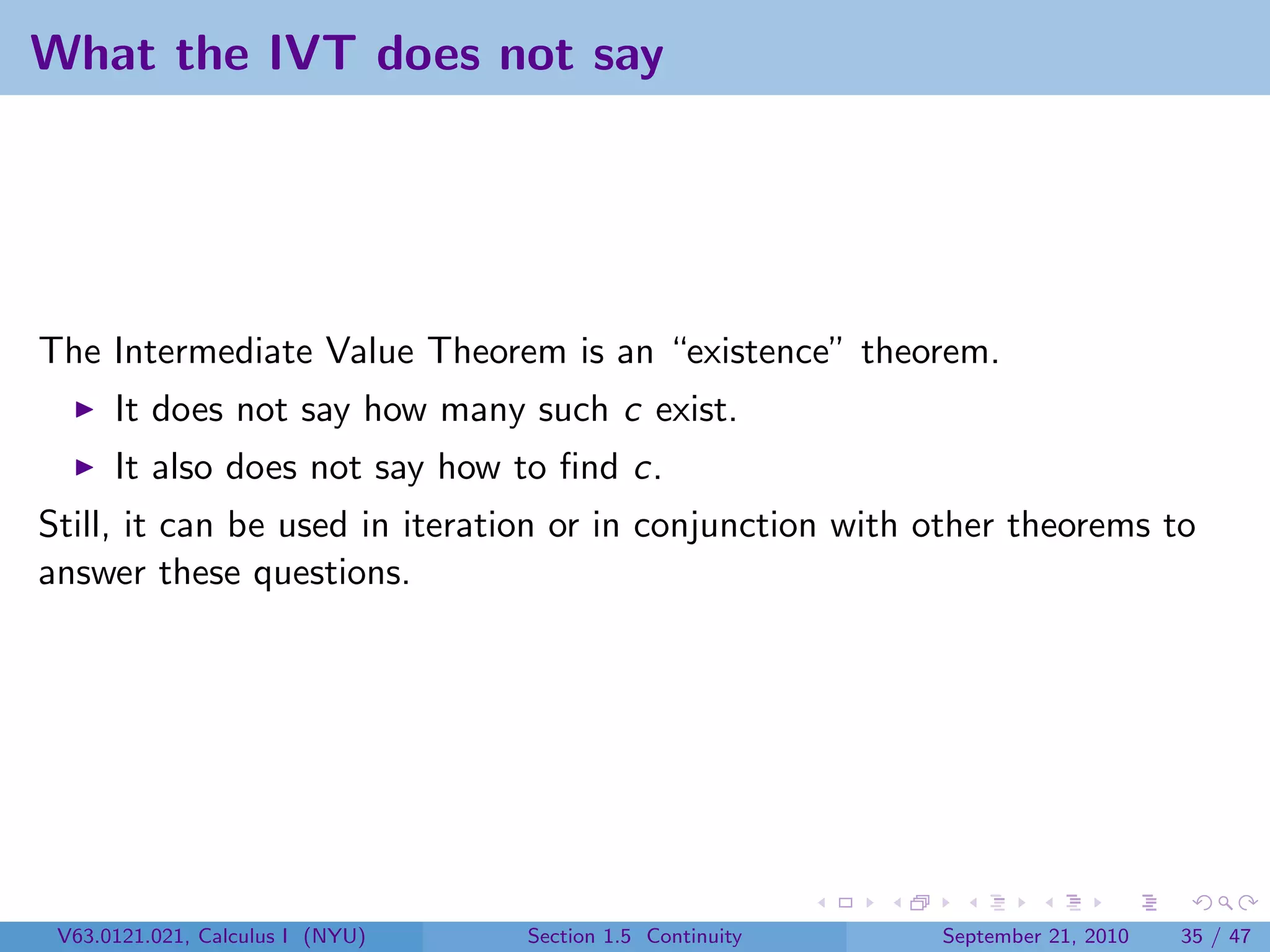What the IVT does not say




The Intermediate Value Theorem is an “existence” theorem.
      It does not say how many such c exist.
      It also does not say how to ﬁnd c.
Still, it can be used in iteration or in conjunction with other theorems to
answer these questions.




 V63.0121.021, Calculus I (NYU)   Section 1.5 Continuity   September 21, 2010   35 / 47
 