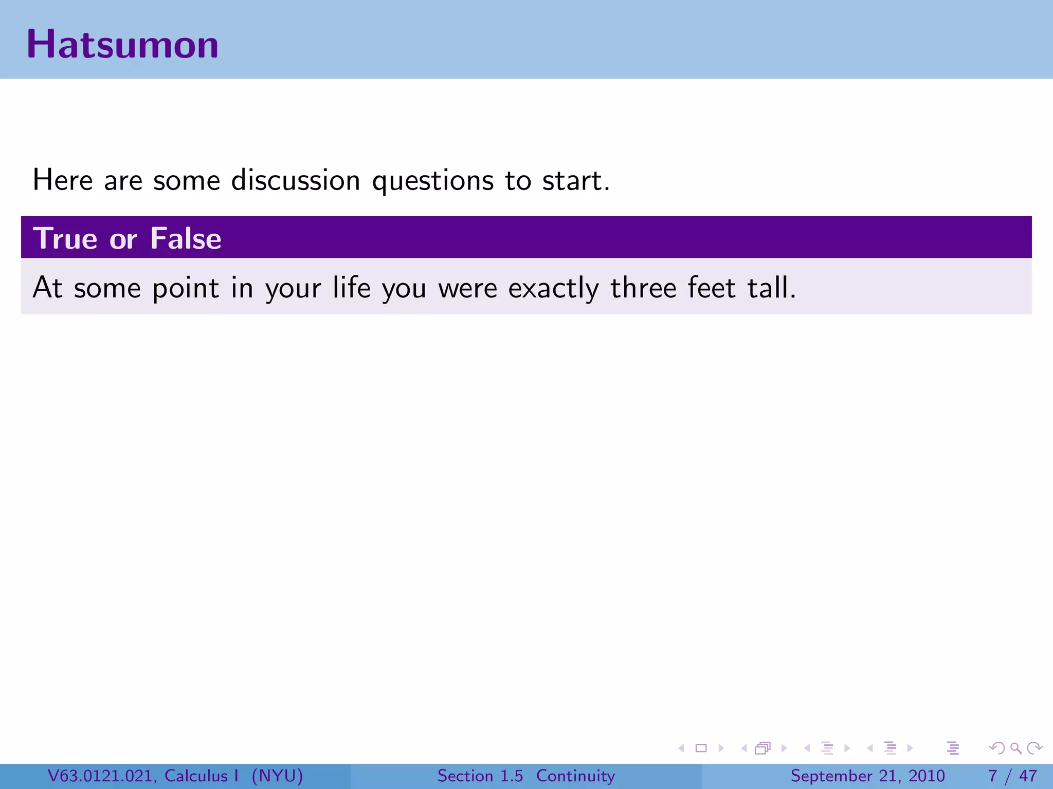 Hatsumon


Here are some discussion questions to start.
True or False
At some point in your life you were exactly three feet tall.




 V63.0121.021, Calculus I (NYU)   Section 1.5 Continuity   September 21, 2010   7 / 47
 