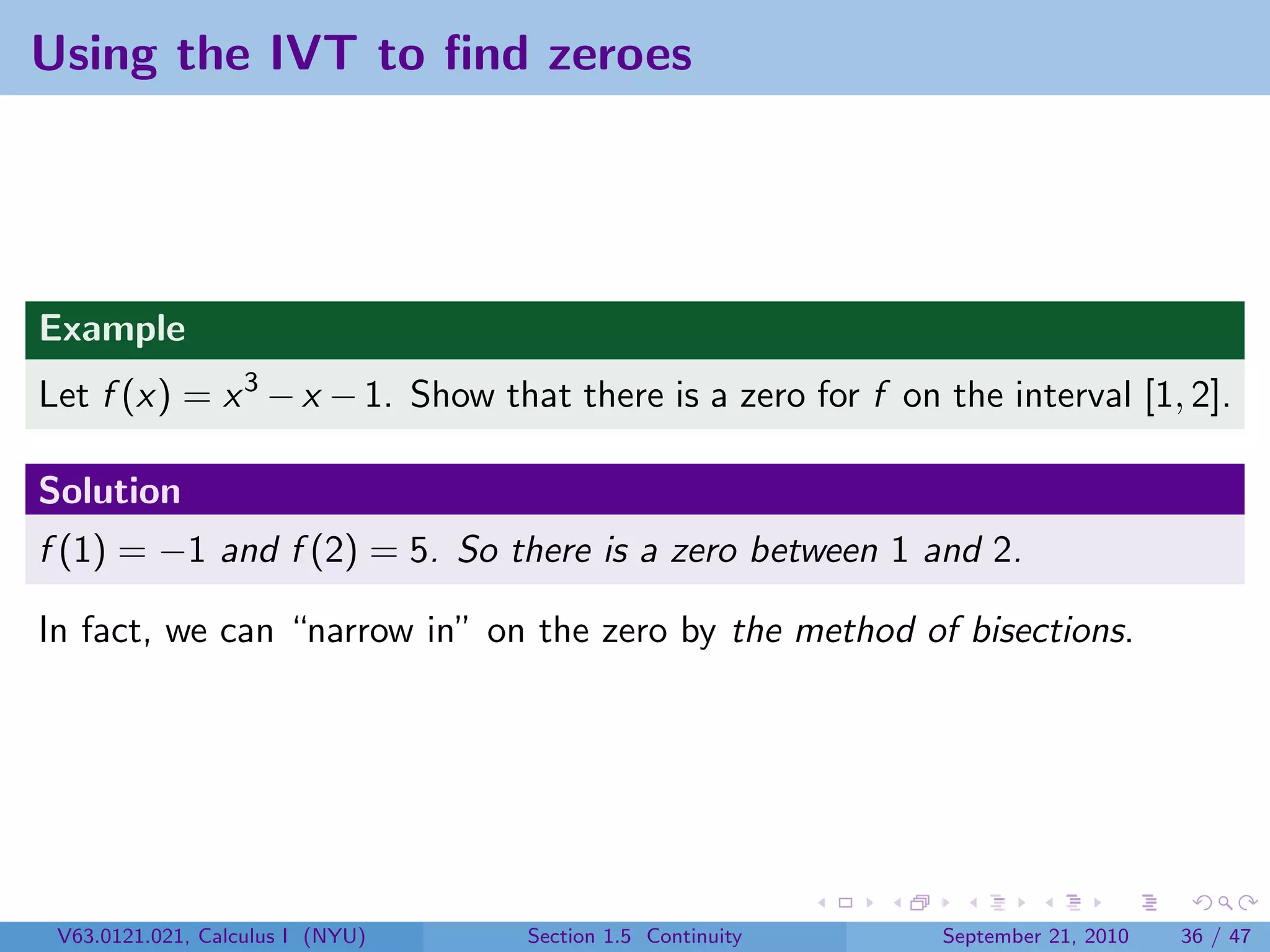 Using the IVT to ﬁnd zeroes




Example
Let f (x) = x 3 − x − 1. Show that there is a zero for f on the interval [1, 2].

Solution
f (1) = −1 and f (2) = 5. So there is a zero between 1 and 2.

In fact, we can “narrow in” on the zero by the method of bisections.




 V63.0121.021, Calculus I (NYU)   Section 1.5 Continuity    September 21, 2010   36 / 47
 