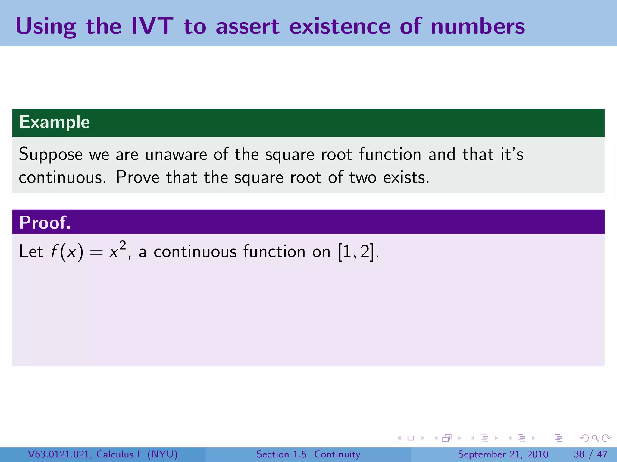 Using the IVT to assert existence of numbers


Example
Suppose we are unaware of the square root function and that it’s
continuous. Prove that the square root of two exists.

Proof.
Let f (x) = x 2 , a continuous function on [1, 2].




 V63.0121.021, Calculus I (NYU)   Section 1.5 Continuity   September 21, 2010   38 / 47
 
