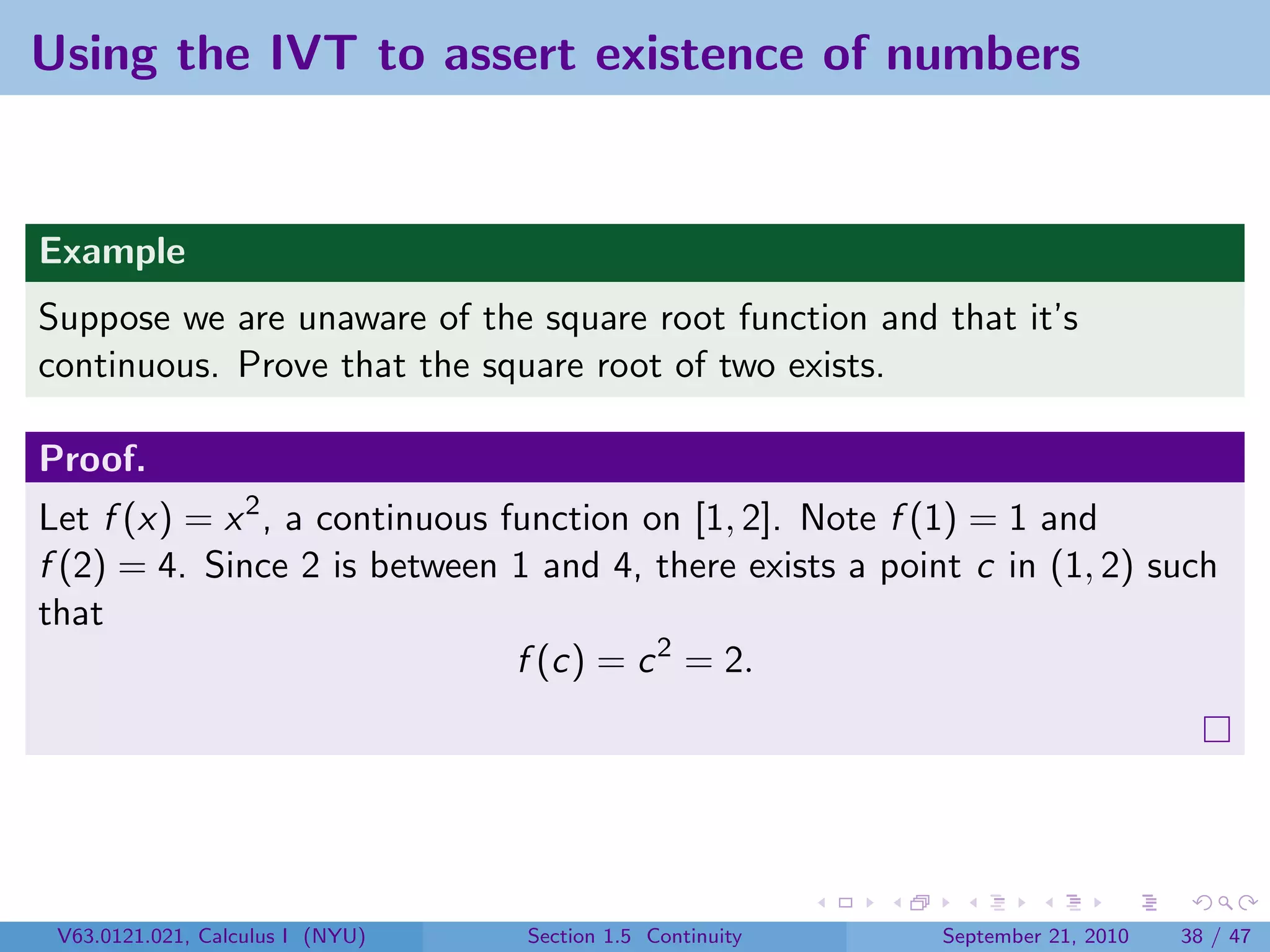 Using the IVT to assert existence of numbers


Example
Suppose we are unaware of the square root function and that it’s
continuous. Prove that the square root of two exists.

Proof.
Let f (x) = x 2 , a continuous function on [1, 2]. Note f (1) = 1 and
f (2) = 4. Since 2 is between 1 and 4, there exists a point c in (1, 2) such
that
                                f (c) = c 2 = 2.




 V63.0121.021, Calculus I (NYU)   Section 1.5 Continuity   September 21, 2010   38 / 47
 