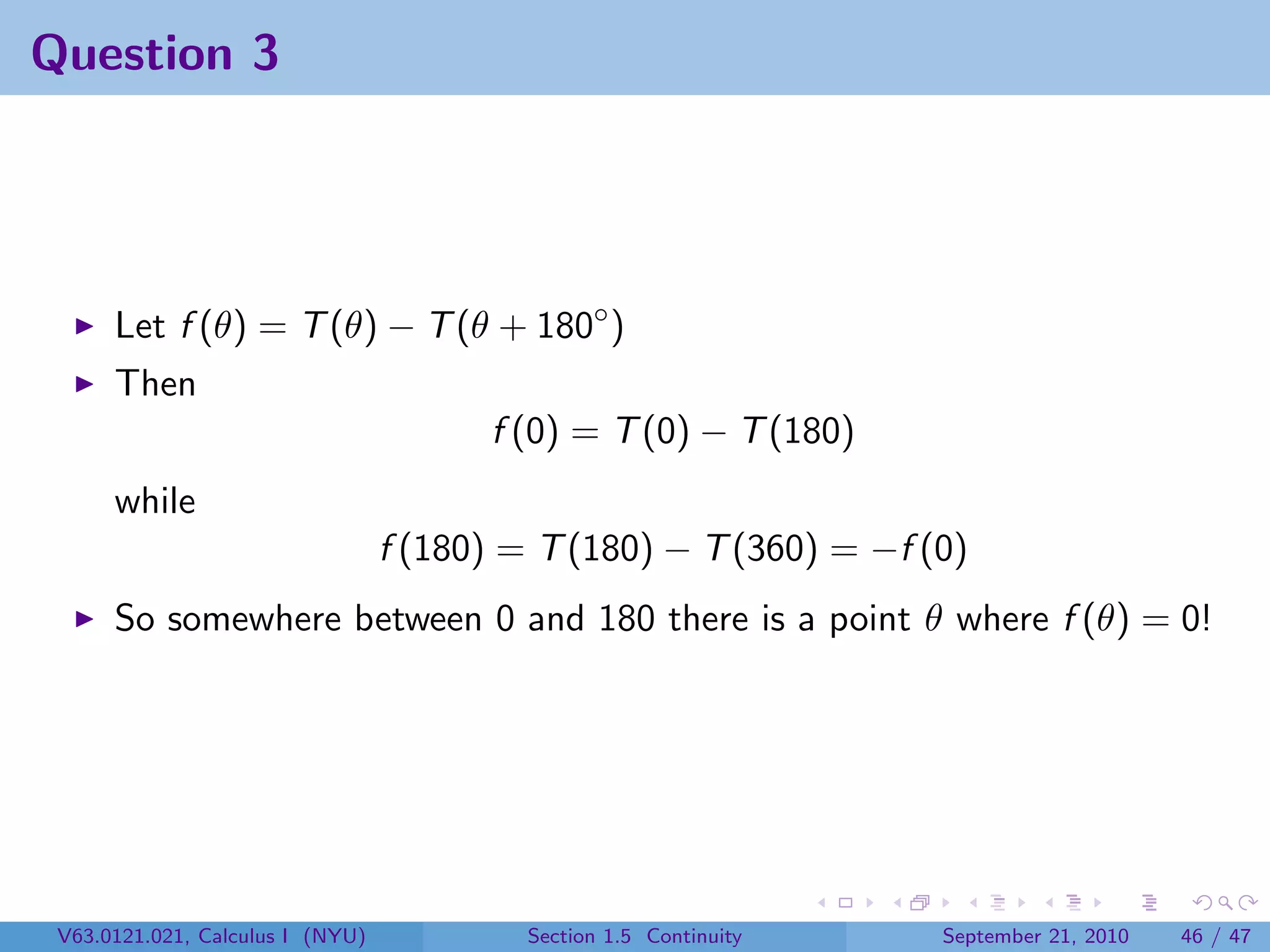 Question 3




      Let f (θ) = T (θ) − T (θ + 180◦ )
      Then
                                        f (0) = T (0) − T (180)
      while
                                  f (180) = T (180) − T (360) = −f (0)
      So somewhere between 0 and 180 there is a point θ where f (θ) = 0!




 V63.0121.021, Calculus I (NYU)            Section 1.5 Continuity   September 21, 2010   46 / 47
 