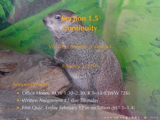 Section	1.5
                      Continuity

                V63.0121.006/016, Calculus	I



                      February	2, 2010


Announcements
   Ofﬁce	Hours: M,W 1:30–2:30, R 9–10	(CIWW 726)
   Written	Assignment	#2	due	Thursday
   First	Quiz: Friday	February	12	in	recitation	(§§1.1–1.4)
                                           .    .   .    .    .   .
 