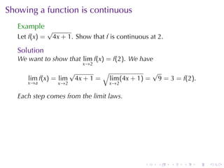 Showing	a	function	is	continuous
   Example
                √
   Let f(x) =    4x + 1. Show	that f is	continuous	at 2.

   Solution
   We	want	to	show	that lim f(x) = f(2). We	have
                              x →2
                          √        √              √
      lim f(x) = lim       4x + 1 = lim (4x + 1) = 9 = 3 = f(2).
      x →a         x →2              x →2

   Each	step	comes	from	the	limit	laws.




                                                 .    .    .   .   .   .
 