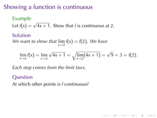 Showing	a	function	is	continuous
   Example
                √
   Let f(x) =    4x + 1. Show	that f is	continuous	at 2.

   Solution
   We	want	to	show	that lim f(x) = f(2). We	have
                              x →2
                          √        √              √
      lim f(x) = lim       4x + 1 = lim (4x + 1) = 9 = 3 = f(2).
      x →a         x →2              x →2

   Each	step	comes	from	the	limit	laws.

   Question
   At	which	other	points	is f continuous?




                                                 .    .    .   .   .   .
 