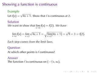 Showing	a	function	is	continuous
   Example
                √
   Let f(x) =    4x + 1. Show	that f is	continuous	at 2.

   Solution
   We	want	to	show	that lim f(x) = f(2). We	have
                              x →2
                          √        √              √
      lim f(x) = lim       4x + 1 = lim (4x + 1) = 9 = 3 = f(2).
      x →a         x →2              x →2

   Each	step	comes	from	the	limit	laws.

   Question
   At	which	other	points	is f continuous?

   Answer
   The	function f is	continuous	on (−1/4, ∞).


                                                 .    .    .   .   .   .
 