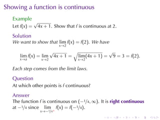 Showing	a	function	is	continuous
   Example
                √
   Let f(x) =    4x + 1. Show	that f is	continuous	at 2.

   Solution
   We	want	to	show	that lim f(x) = f(2). We	have
                              x →2
                          √        √              √
      lim f(x) = lim       4x + 1 = lim (4x + 1) = 9 = 3 = f(2).
      x →a         x →2              x →2

   Each	step	comes	from	the	limit	laws.

   Question
   At	which	other	points	is f continuous?

   Answer
   The	function f is	continuous	on (−1/4, ∞). It	is right	continuous
   at −1/4 since lim f(x) = f(−1/4).
                   x→−1/4+
                                                 .    .    .   .   .   .
 