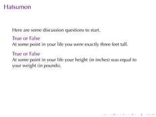 Hatsumon


  Here	are	some	discussion	questions	to	start.
  True	or	False
  At	some	point	in	your	life	you	were	exactly	three	feet	tall.

  True	or	False
  At	some	point	in	your	life	your	height	(in	inches)	was	equal	to
  your	weight	(in	pounds).




                                                 .   .   .       .   .   .
 