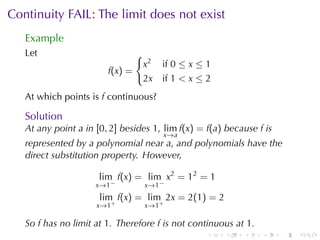 Continuity	FAIL:	The	limit	does	not	exist
   Example
   Let                            {
                                      x2   if 0 ≤ x ≤ 1
                        f(x ) =
                                      2x   if 1 < x ≤ 2
   At	which	points	is f continuous?

   Solution
   At	any	point a in [0, 2] besides 1, lim f(x) = f(a) because f is
                                           x →a
   represented	by	a	polynomial	near a, and	polynomials	have	the
   direct	substitution	property. However,

                      lim f(x) = lim x2 = 12 = 1
                     x →1 −           x →1 −
                      lim f(x) = lim 2x = 2(1) = 2
                     x→1+             x →1 +

   So f has	no	limit	at 1. Therefore f is	not	continuous	at 1.
                                                      .   .   .   .   .   .
 